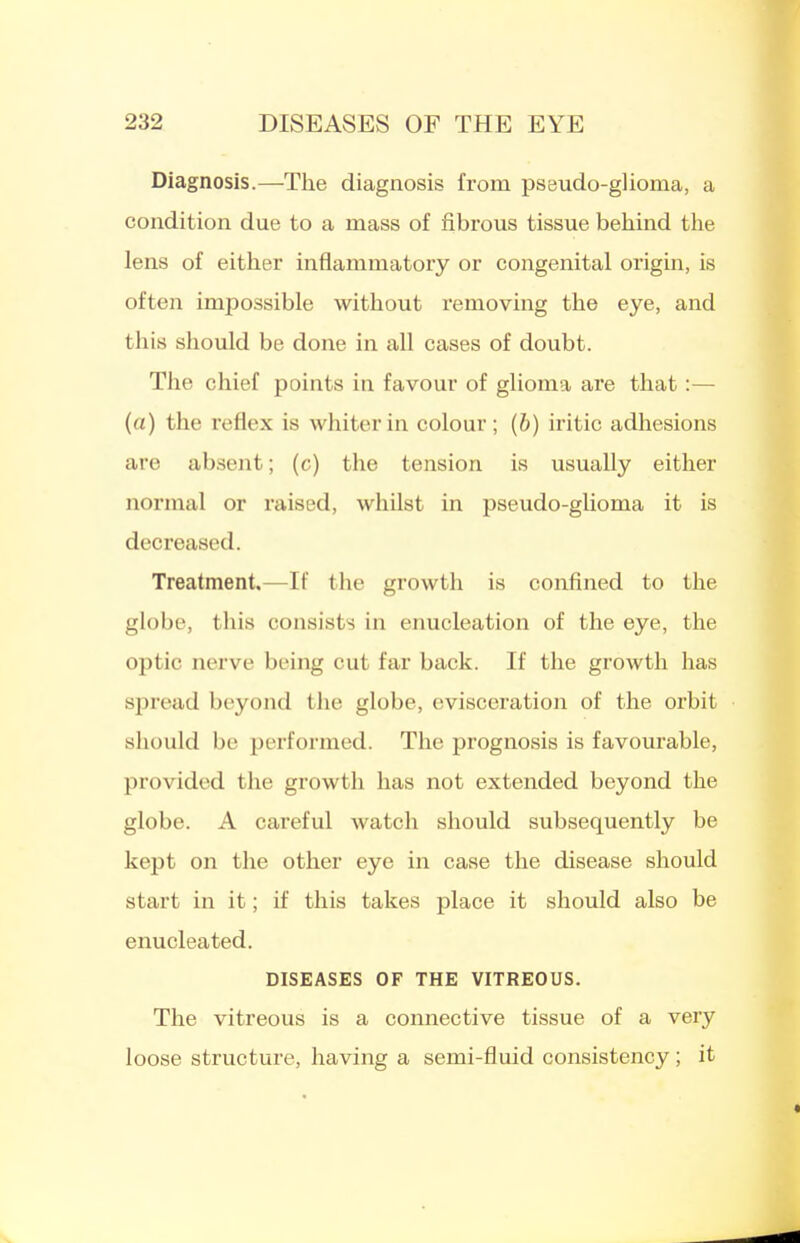 Diagnosis.—The diagnosis from pseudo-glioma, a condition due to a mass of fibrous tissue behind the lens of either inflammatory or congenital origin, is often impossible without x'emoving the eye, and this should be done in all cases of doubt. The chief points in favour of glioma are that:— (a) the reflex is whiter in colour; (6) iritic adhesions are absent; (c) the tension is usually either normal or raised, whilst in pseudo-glioma it is decreased. Treatment.—If the growth is confined to the globe, this consists in enucleation of the eye, the optic nerve being cut far back. If the growth has spread beyond the globe, evisceration of the orbit should be performed. The prognosis is favourable, provided the growth has not extended beyond the globe. A careful watch should subsequently be kept on the other eye in case the disease should start in it; if this takes place it should also be enucleated. DISEASES OF THE VITREOUS. The vitreous is a connective tissue of a very loose structure, having a semi-fluid consistency ; it