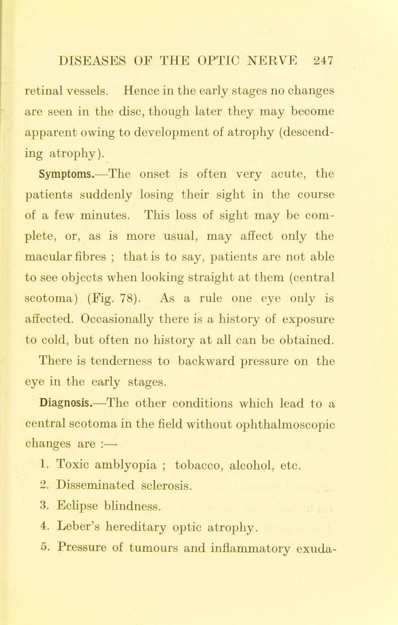 retinal vessels. Hence in the early stages no changes are seen in the disc, though later they may become apparent owing to development of atrophy (descend- ing atrophy). Symptoms.—The onset is often very acute, the patients suddenly losing their sight in the course of a few minutes. This loss of sight may be com- plete, or, as is more usual, may affect only the macular fibres ; that is to say, patients .are not able to see objects when looking straight at them (central scotoma) (Fig. 78). As a rule one eye only is affected. Occasionally there is a history of exposure to cold, but often no history at aU can be obtained. There is tenderness to backward pressure on the eye in the early stages. Diagnosis.—The other conditions which lead to a central scotoma in the field without ophthalmoscopic changes are :— 1. Toxic amblyopia ; tobacco, alcohol, etc. 2. Disseminated sclerosis. 3. Echpse bUndness. 4. Leber's hereditary optic atrophy. 5. Pressure of tumours and inflammatory exuda-