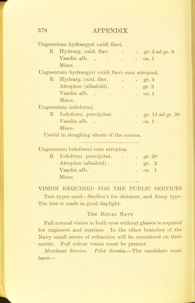 Unguentvim hydrargyri oxidi flavi. B Hydrarg. oxid. flav. . . gi\ 2 ad gi-. 8 Vaselin alb. . . . , oz. 1 Misce. Unguentiun hj^drargj-ri oxidi flavi cuiii atropina. R Hydrarg. oxid. flav. . . gi-. 4 Atropina; (alkaloid). . . gr. 2 Vaselin alb. . . . . oz. 1 Misce. Unguentum iodoformi. E Iodoform, pra'cipitat. . gr. 15 ad gr. 30 \'aselin alb. . . oz. 1 Misce. Useful in sloughing ulcers of the cornea. Unguentum iodoformi cum atropina. B Iodoform, prircipitat. . . gr. 20 Atropina; (alkaloid) . . . gr. 2 Vaselin alb. . . . . oz. 1 Misce. ^^:sION required for the public SER^^cEs Test types used—Snellen's for distance, and Army type. The test is made in good daylight. The Royal Navy Full normal vision in both eyes without glasses is required for engineers and marines. In the other branches of the Na^^ small errors of refraction will be considered on their merits. Full colom* vision must be present. Mercliant Service. Pilot Service.—The candidate must have—