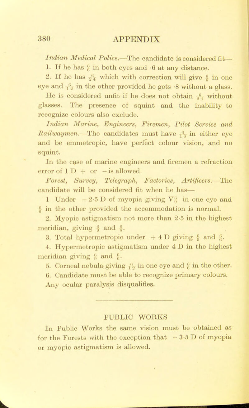 Indian Medical Police.—Tlie candidate is considered fit— 1. If lie has g in both eyes and -6 at any distance. 2. If he has which with correction will give }j in one eye and /v in the other provided he gets -8 without a glass. He is considered unfit if he does not obtain J'-^ without glasses. The presence of squint and the inabihty to recognize colom's also exclude. Indian Marine, Engineers, Firemen, Pilot Service and Railwayrmn.—The candidates must have {'^ in either eye and be emnietropic, have perfect coloiu* vision, and no squint. In the case of marine engineers and fh'emeii a refraction error of 1 D + or —is allowed. Forest, Survey, Telegraph; Factories, Artificers.—The candidate will be considered fit when ho has— 1 Under - 2 o D of myopia giving VI; in one eye and [; in the other provided the accommodation is normal. 2. Myopic astigmatism not move than 2-5 in the highest meridian, giving !; and |;. 3. Total hypermetropic under + 4D giving !j and Ji. 4. Hypormetroi^ic astigmatism under 4 D in the liighest meridian giving ij and 5. Corneal nebula giving in one eye and [j in the other. 6. Candidate must be able to recognize primary colours. Any ocular paralysis disqualifies. PUBLIC WORKS In Public Works the same vision must be obtained as for the Forests witli the exception that - 3-5 D of myopia or myopic astigmatism is allowed.