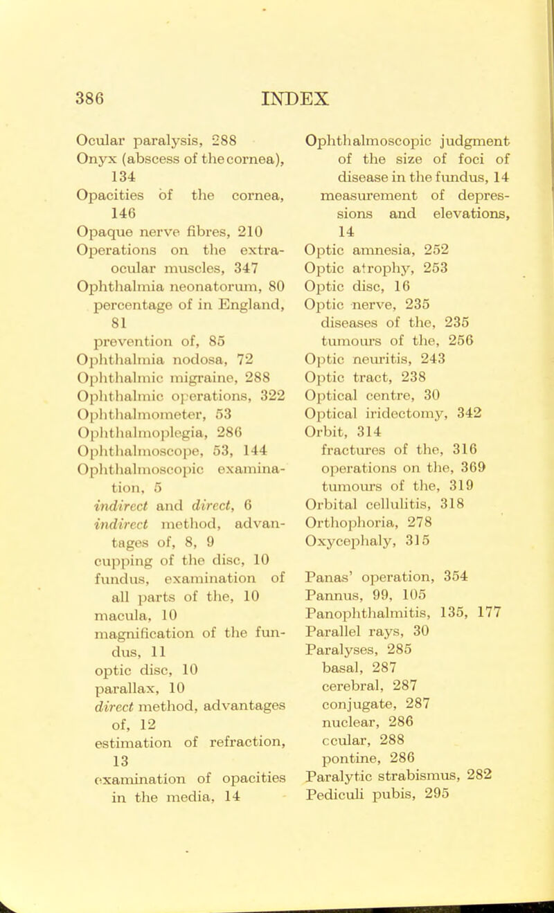 Ocular paralysis, 288 Onyx (abscess of tlie cornea), 134 Opacities of the cornea, 146 Opaque nerve fibres, 210 Operations on the extra- ocular muscles, 347 Ophthalmia neonatorum, 80 percentage of in England, 81 prevention of, 85 Oplitiialmia nodosa, 72 Ophthalmic migraine, 288 Ophthalmic oj^erations, 322 Oi)hthahnometer, 53 Oplitlialmople-gia, 286 0[)hthalmoscope, 53, 144 Ophtlialinoscopic examina- tion, 5 indirect and direct, 6 indirect method, advan- tages of, 8, 9 cupping of tlie disc, 10 fundus, examination of all parts of the, 10 macula, 10 magnification of the fun- dus, 11 optic disc, 10 parallax, 10 direct method, advantages of, 12 estimation of refraction, 13 examination of opacities in the media, 14 Ophthalmoscojjic judgment of the size of foci of disease in the fimdus, 14 measurement of depres- sions and elevations, 14 Optic amnesia, 252 Ojjtic atrophy, 253 Ojitic disc, 16 Optic nerve, 235 diseases of the, 235 tumoiu-s of the, 256 Optic nem-itis, 243 Optic tract, 238 Optical centre, 30 Optical iridectomy, 342 Orbit, 314 fractures of the, 316 operations on tlie, 369 tumovu's of the, 319 Orbital celluUtis, 318 Orthophoria, 278 Oxycejohaly, 315 Panas' operation, 354 Pannus, 99, 105 Panophthalmitis, 135, 177 Parallel rays, 30 Paralyses, 285 basal, 287 cerebral, 287 conjugate, 287 nuclear, 286 ccular, 288 pontine, 286 Paralytic strabismus, 282 PedicuU pubis, 295