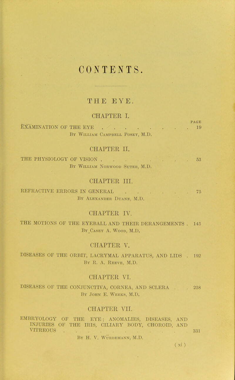 CONTENTS. THE EYE. CHAPTER I. PAGE EXAMINATION OF THE EYE 19 By William Campbell Posey, M.D. CHAPTER II. THE PHYSIOLOGY OF VISION 53 By William Norwood Sxjter, M.D. CHAPTER III. REFRACTIVE ERRORS IN GENERAL 75 By Alexander Duane, M.D. CHAPTER IV. THE MOTIONS OF THE EYEBALL AND THEIR DERANGEMENTS . 145 By^Casey A. Wood, M.D. CHAPTER V. DISEASES OF THE ORBIT, LACRYMAL APPARATUS, AND LIDS . 192 By R. a. Reea^e, M.D. CHAPTER VI. DISEASES OF THE CONJUNCTIVA, CORNEA, AND SCLERA . . 258 By John E. Weeks, M.D. CHAPTER VII. EMBRYOLOGY OF THE EYE; ANOMALIES, DISEASES, AND INJURIES OF THE IRIS, CILIARY BODY, CHOROID, AND VITREOUS 331 By H. V. WURDEMANN, M.D.