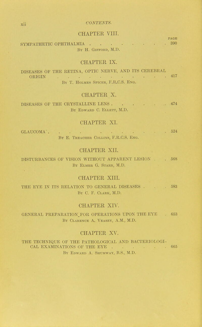 CHAPTER VIII. PAGE SYMPATHETIC OPHTHALMIA 390 By H. Gifford, M.D. CHAPTER IX. DISEASES OF THE RETINA, OPTIC NERVE, AND ITS CEREBRAL ORIGIN 417 By T. Holmes Spicer, F.R.C.S. Eng. CHAPTER X. DISEASES OF THE CRYSTALLINE LENS 474 By Edward C. Ellett, M.D. CHAPTER XL GLAUCOMA. ... 524 By E. 'I'rbacher Collins, F.R.C.S. Eng. CHAPTER XII. DISTURBANCES OF VISION WITHOUT APPARENT LESION . . 568 By Elmer G. Starr, M.D. CHAPTER XIII. THE EYE IN ITS RELATION TO GENERAL DISEASES . . .583 By C. F. Clark, M.D. CHAPTER XIV. GENERAL PREPARATION_FOR OPERATIONS UPON THE EYE . 653 By Clarence A. Veasey, A.M., M.D. CHAPTER XV. THE TECHNIQUE OF THE PATHOLOGICAL AND BACTERIOLOGI- CAL EXAMINATIONS OF THE EYE 665 By Edward A. Shumway, B.S., M.D.