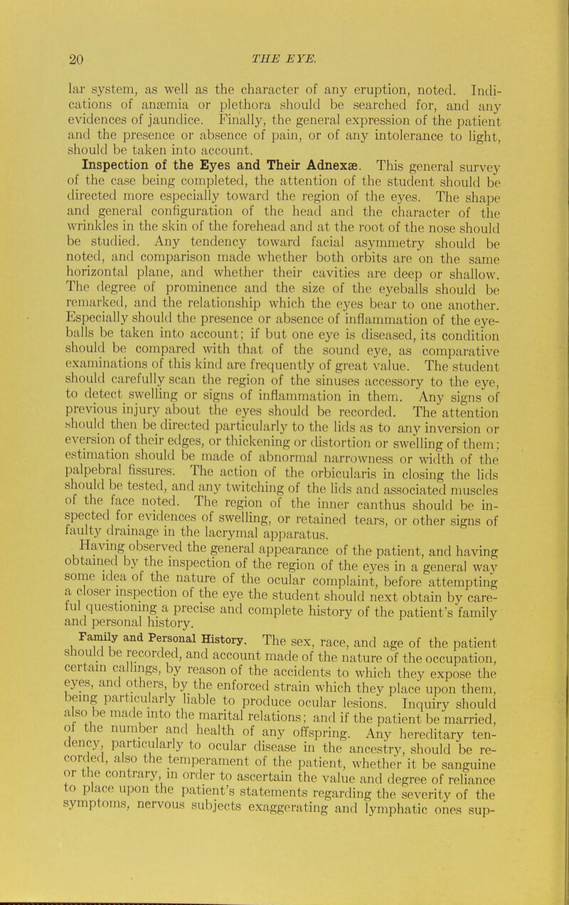 lar system, as well as the character of any eruption, noted. Indi- cations of anaemia or plethora should be searched for, and any evidences of jaundice. Finally, the general expression of the patient and the presence or absence of pain, or of any intolerance to light, should be taken into account. Inspection of the Eyes and Their Adnexse. This general survey of the case being completed, the attention of the student should be directed more especially toward the region of the eyes. The shape and general configuration of the head and the character of the wrinkles in the skin of the forehead and at the root of the nose should be studied. Any tendency toward facial asymmetry should be noted, and comparison made whether both orbits are on the same horizontal plane, and whether their cavities are deep or shallow. The degree of prominence and the size of the eyeballs should be remarked, and the relationship which the eyes bear to one another. Especially should the presence or absence of inflammation of the eye- balls be taken into account; if but one eye is diseased, its condition should be compared with that of the sound eye, as comparative examinations of this kintl are frequently of gi-eat value. The student should carefully scan the region of the sinuses accessory to the eye, to detect swelling or signs of inflannnation in them. Any signs of previous injury about the eyes should be recorded. The attention .shoukl then be directed particularly to the lids as to any inversion or eversion of their edges, or thickening or tlistortion or swelling of them; estmiation should be made of abnormal narrowness or width of the palpebral fissures. The action of the orbicularis in closing the lids should be tested, and any twitching of the lids and associated muscles of the face noted. The region of the inner canthus should be in- spected for evidences of swelling, or retained tears, or other signs of faulty dramage m the lacrymal apparatus. Having observed the general appearance of the patient, and having obtamed by the mspection of the region of the eyes in a general way some idea of the nature of the ocular complaint, before attempting a closer inspection of the eye the student should next obtain by care- ful questioning a precise and complete history of the patient's family and personal history. Family and Personal History. The sex, race, and age of the patient should be recorded, and account made of the nature of the occupation, certain callings, by reason of the accidents to which they expose the eyes, and others by the enforced strain which they place upon them, being particularly liable to produce ocular lesions. Inquiry should also be made into the marital relations; and if the patient be married, of the nuniber and health of any offspring. Any hereditary ten- dency particularly to ocular disease in the ancestry, should be re- corded, also the temperament of the patient, whether it be sanguine or the contrary in order to ascertain the value and degree of reliance to place upon the patient's statements regarding the severity of the symptoms, nervous subjects exaggerating and lymphatic ones sup-