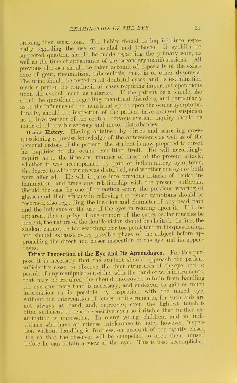 pressing their sensations. The habits should be inquired into, espe- cially regarding the use of alcohol and tobacco. If syphilis be suspected, question should be made regarding the pnmary sore, as well as the time of appearance of any secondary manifestations. AW previous illnesses should be taken account of, especially of the exist- ence of gout, rheumatism, tuberculosis, malaria or other dyscrasia. The urine should be tested in all doubtful cases, and its examination made a part of the routine in all cases requiring important operations upon the eyeball, such as cataract. If the patient be a female, she should be questioned regarding menstrual disorders, and particularly as to the influence of the menstrual epoch upon the ocular symptoms. Finally, should the inspection of the patient have aroused suspicion as to involvement of the central nervous system, inquiry should be made of aU possible sensory and motor disturbances. Ocular History. Having obtained by direct and searching cross- questioning a precise knowledge of the antecedents as well as of the personal history of the patient, the student is now prepared to direct his inquiries to the ocular condition itself. He will accordingly inquire as to the time and manner of onset of the present attack; whether it was accompanied by pain or inflammatory symptoms, the degree to which vision was disturbed, and whether one eye or both were affected. He will inquire into previous attacks of ocular in- flammation, and trace any relationship with the present outbreak. Should the case be one of refraction error, the previous wearing of glasses and their efficacy in relieving the ocular symptoms should be recorded, also regarding the location and character of any head pain and the influence of the use of the eyes in reading upon it. If it be apparent that a palsy of one or more of the extra-ocular muscles be present, the nature of the double vision should be elicited. In fipe,_the student cannot be too searching nor too persistent in his questioning, and should exhaust every possible phase of the subject before ap- proaching the direct and closer inspection of the eye and its appen- dages. Direct Inspection of the Eye and Its Appendages. For this pur- pose it is necessary that the student should approach the patient sufficiently close to observe the finer structures of the eye and to permit of any manipulation, either with the hand or with instruments, that may be required; he should, moreover, refrain from handling the eye any more than is necessary, and endeavor to gain as much information as is possible by inspection with the naked eye, without the intervention of lenses or instruments, for such aids are not always at hand, and, moreover, even the lightest touch is often sufficient to render sensitive eyes so irritable that further ex- amination is impossible. In many young children, and in indi- viduals who have an intense intolerance to light, however, inspec- tion without handling is fruitless, on account of the tightly closed lids, so that the observer will be compelled to open them himself before he can obtain a view of the eye. This is best accomplished