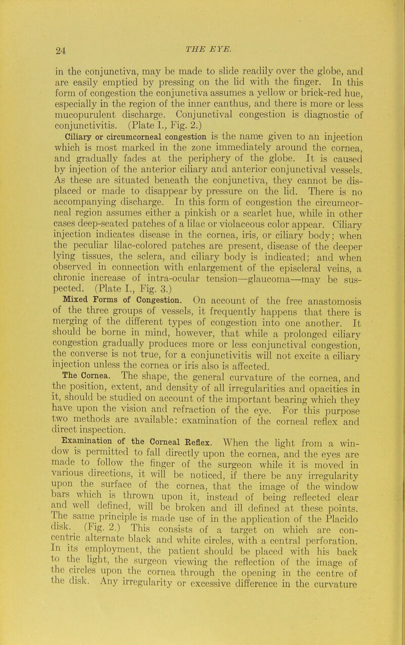 in the conjunctiva, may be made to slide readily over the globe, and are easily emptied by pressing on the lid with the finger. In this form of congestion the conjmictiva assumes a yellow or brick-red hue, especially in the region of the inner canthus, and there is more or less mucopurulent discharge. Conjunctival congestion is diagnostic of conjunctivitis. (Plate I., Fig. 2.) Ciliary or circumcomeal congestion is the name given to an injection which is most marked in the zone immediately aromad the cornea, and gradually fades at the periphery of the globe. It is causecl by injection of the anterior ciliary and anterior conjunctival vessels. As these are situated beneath the conjunctiva, they cannot be dis- placed or made to disappear by pressure on the Ud. There is no accompanying discharge. In this form of congestion the circumcor- neal region assumes either a pinkish or a scarlet hue, while in other cases deep-seated patches of a lilac or violaceous color appear. Ciliary injection indicates disease in the cornea, iris, or ciliary body; when the peculiar lilac-colored patches are present, disease of the deeper lying tissues, the sclera, and ciliary body is indicated; and when observed in connection with enlargement of the episcleral veins, a chronic increase of intra-ocular tension—glaucoma—may be sus- pected. (Plate I., Fig. 3.) Mixed Forms of Congestion. On account of the free anastomosis of the three groups of vessels, it frequently happens that there is merging of the different types of congestion into one another. It should be borne in mind, however, that while a prolonged ciliary congestion gradually produces more or less conjunctival congestion, the converse is not true, for a conjunctivitis will not excite a ciliarv injection unless the cornea or iris also is affected. The Cornea. The shape, the general curvature of the cornea, and the position, extent, and density of all irregularities and opacities in it, should be studied on account of the important bearing which they have upon the vision and refraction of the eye. For this purpose two methods are available: examination of the corneal reflex and direct inspection. Examination of the Corneal Reflex. When the light from a win- dow is permitted to fall directly upon the cornea, and the eyes are made to follow the finger of the surgeon while it is moved in various directions, it will be noticed, if there be any irregularity upon the surface of the cornea, that the image of the window bars which is thrown upon it, instead of being reflected clear and well defined, will be broken and ill defined at these points. The same principle is made use of in the application of the Placido disk. ^ (Fig. 2.) This consists of a target on which are con- centnc alternate black and white circles, with a central perforation. In its employment, the patient should be placed with his back to the light, the surgeon viewing the reflection of the image of the circles upon the cornea through the opening in the centre of the disk. Any irregularity or excessive difference in the curvature