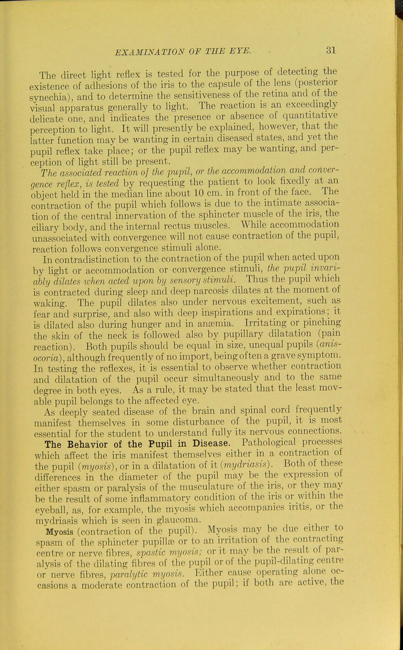 The direct Ught reflex is tested for the purpose of detecting the existence of adhesions of the iris to the capsule of the lens (posterior synechia), and to determine the sensitiveness of the retina and of the visual apparatus generally to light. The reaction is an exceedingly delicate one, and indicates the presence or absence of quantitative perception to light. It will presently be explained, however, that the latter function may be wanting in certain diseased states, and yet the pupil reflex take place; or the pupil reflex may be wanting, and per- ception of light still be present. The associated reaction of the pupil, or the accommodation and conver- gence reflex, is tested by requesting the patient to look fixedly at an object held in the median line about 10 cm. in front of the face. The contraction of the pupil which follows is due to the intimate associa- tion of the central innervation of the sphincter muscle of the iris, the ciliary body, and the internal rectus muscles. While accommodation imassociated with convergence will not cause contraction of the pupil, reaction follows convergence stimuU alone. In contradistinction to the contraction of the pupil when acted upon by Ught or accommodation or convergence stimuli, the pupil^ invari- ably dilates when acted upon hy sensory stimuli. Thus the pupil which is contracted during sleep and deep narcosis dilates at the moment of waking. The pupil dilates also under nervous excitement, such as fear and surprise, and also with deep inspirations and expirations; it is dilated also during hunger and in anaemia. Irritating or pinching the skin of the neck is followed also by pupillary dilatation (pam reaction). Both pupils should be equal in size, unequal pupils {anis- ocoria), although frequently of no import, being often a grave symptom. In testing the reflexes, it is essential to observe whether contraction and dilatation of the pupil occur simultaneously and to the same degree in both eyes. As a rule, it may be stated that the least mov- able pupil belongs to the affected eye. As deeply seated disease of the brain and spinal cord frequently manifest themselves in some disturbance of the pupil, it is most essential for the student to understand fully its nervous connections. The Behavior of the Pupil in Disease. Pathological processes which afl^ect the iris manifest themselves either in a contraction of the pupil (myosis), or in a dilatation of it (mydriasis). Both of these differences in the diameter of the pupil may be the expression of either spasm or paralysis of the musculature of the iris, or they may be the result of some inflammatory condition of the iris or withm the eyeball, as, for example, the myosis which accompanies iritis, or the mydriasis which is seen in glaucoma. Myosis (contraction of the pupil). Myosis may be due either to spasm of the sphincter pupilla? or to an irritation of the contracting centre or nerve fibres, spastic myosis; or it may be the result of par- alysis of the dilating fibres of the pupil or of the pupil-dilating centre or nerve fibres, paralytic myosis. Either cause operating alone oc- casions a moderate contraction of the pupil; if both are active, the
