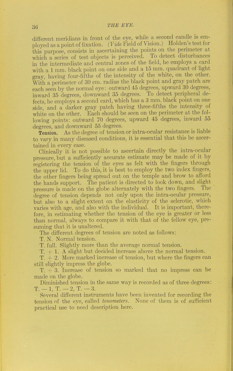 different meridians in front of the eye, while a second candle is em- ployed as a point of fixation. (Vide Field of Vision.) Holden's test for this purpose, consists in ascertaining the points on the perimeter at which a series of test objects is perceived. To detect disturbances in the intermediate and central zones of the field, he employs a card with a 1 mm. black point on one side and a 15 mm. quadrant of light gray, having four-fifths of the intensity of the white, on the other. With a perimeter of 30 cm. radius the black point and gray patch are each seen by the normal eye: outward 45 degrees, upward 30 degrees, inward 35 degrees, downward 35 degrees. To detect peripheral de- fects, he employs a second card, which has a 3 mm. black point on one side, and a darker gray patch having three-fifths the intensity of white on the other. Each should be seen on the perimeter at the fol- lowing points: outward 70 degrees, upward 45 degrees, inward 55 degrees, and downward 55 degrees. Tension. As the degree of tension or intra-ocular resistance is liable to vary in many diseased conditions, it is essential that this be ascer- tained in every case. Clinically it is not possible to ascertain directly the intra-opular pressure, but a suHiciently accurate estimate may be made of it by registering the tension of the eyes as felt with the fingers through the upper lid. To do this, it is best to employ the two index fingers, the other fingers being spread out on the temple and brow to afford the hands support. The patient is directed to look down, and slight pressure is made on the globe alternately with the two fingers. The degree of tension depends not only upon the intra-ocular pressure, but also to a slight extent on the elasticity of the sclerotic, which varies with age, and also with the individual. It is important, there- fore, in estimating whether the tension of the eye is greater or less than normal, always to compare it with that of the fellow eye, pre- suming that it is unaltered. The different degrees of tension are noted as follows: T. N. Normal tension. T. full. Slightly more than the average normal tension. T. 1. A slight but decided increase above the normal tension. T. + 2. More marked increase of tension, but where the fingers can still slightly impress the globe. T. -f 3. Increase of tension so marked tliat no impress can be made on the globe. Diminished tension in the same way is recorded as of three degrees: T. — 1, T. — 2, T. — 3. Several different instruments have been invented for recording the tension nf the eye, called tonometers. None of them is of sufficient practical use to need description here.