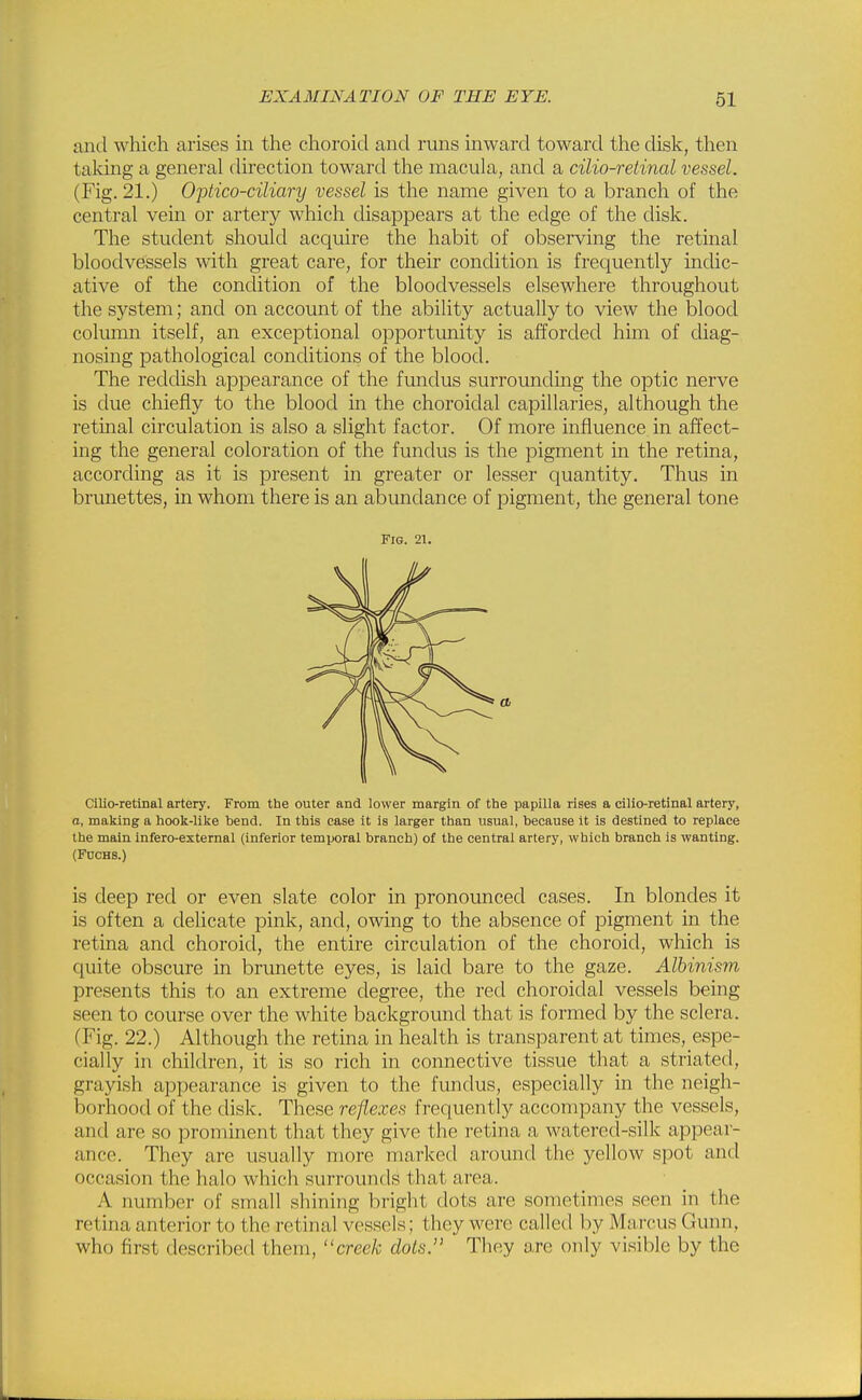 and which arises in the choroid and runs inward toward the disk, then taking a general direction toward the macula, and a cilio-reiinal vessel. (Fig. 21.) Optico-ciliary vessel is the name given to a branch of the central vein or artery which disappears at the edge of the disk. The student should acquire the habit of observing the retinal bloodvessels with great care, for their condition is frequently indic- ative of the condition of the bloodvessels elsewhere throughout the system; and on account of the ability actually to view the blood column itself, an exceptional opportunity is afforded him of diag- nosing pathological conditions of the blood. The reddish apjDearance of the fundus surrounding the optic nerve is due chiefly to the blood in the choroidal capillaries, although the retinal circulation is also a slight factor. Of more influence in affect- ing the general coloration of the fundus is the pigment in the retina, according as it is present in greater or lesser quantity. Thus in brunettes, in whom there is an abundance of pigment, the general tone Fig. 21. Cilio-retinal artery. From the outer and lower margin of the papilla rises a cilio-retinal artery, a, making a hook-like bend. In this case it is larger than usual, because it is destined to replace the main infero-extemal (inferior temporal branch) of the central artery, which branch is wanting. (FncHS.) is deep red or even slate color in pronounced cases. In blondes it is often a delicate pink, and, owing to the absence of pigment in the retina and choroid, the entire circulation of the choroid, which is quite obscure in brunette eyes, is laid bare to the gaze. Albinism presents this to an extreme degree, the red choroidal vessels being seen to course over the white background that is formed by the sclera. (Fig. 22.) Although the retina in health is transparent at times, espe- cially in children, it is so rich in connective tissue that a striated, grayish appearance is given to the fundus, especially in the neigh- borhood of the disk. These reflexes frequently accompany the vessels, and are so prominent that they give the retina a watered-silk appear- ance. They are usually more marked around the yellow spot and occasion the halo which surrounds that area. A number of small shining bright dots are sometimes seen in the retina anterior to the retinal vessels; they were called by Marcus Gunn, who first described them, creek dots. They are only visible by the