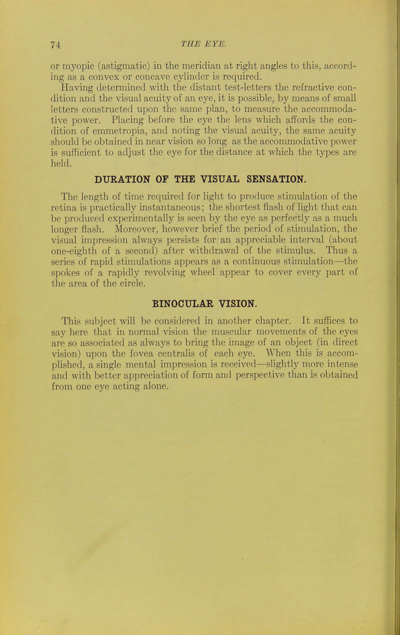 or myopic (astigmatic) in the meridian at right angles to this, accord- ing as a convex or concave cylinder is required. Having determined with the distant test-letters the refractive con- dition and the visual acuity of an eye, it is possible, by means of small letters constructed upon the same plan, to measure the accommoda- tive power. Placing before the eye the lens which affords the con- dition of emmetropia, and noting the visual acuity, the same acuity should be obtained in near vision so long as the accommodative power is sufficient to adjust the e5'^e for the distance at which the types are held. DURATION OF THE VISUAL SENSATION. The length of time required for light to produce stinmlation of the retina is practically instantaneous; the shortest flash of light that can be produced experimentally is seen by the eye as perfectly as a much longer flash. Moreover, however brief the period of stimulation, the visual impression always persists for an appreciable interval (about one-eighth of a second) after withdrawal of the stimulus. Thus a series of rapid stimulations appears as a continuous stimulation—the spokes of a rapidly revolving wheel appear to cover every part of the area of the circle. BINOCULAR VISION. This subject will be considered in another chapter. It suffices to say here that in normal vision the muscular movements of the eyes are so associated as always to bring the image of an object (in direct vision) upon the fovea centralis of each eye. When this is accom- plished, a single mental impression is received—slightly more intense and with better appreciation of form and perspective than is obtained from one eye acting alone.