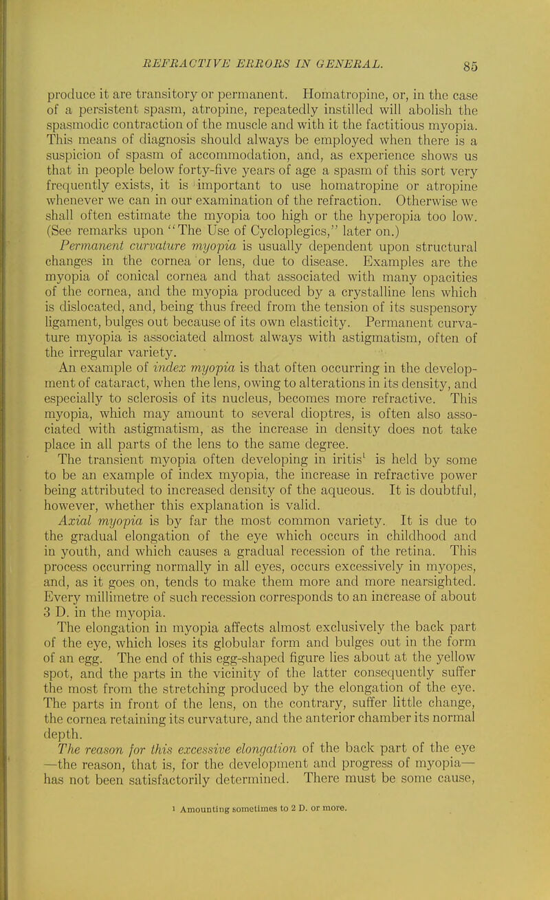 produce it are transitory or permanent. Homatropine, or, in the case of a persistent spasm, atropine, repeatedly instilled will abolish the spasmodic contraction of the muscle and with it the factitious myopia. This means of diagnosis should always be employed when there is a suspicion of spasm of accommodation, and, as experience shows us that in people below forty-five years of age a spasm of this sort very frequently exists, it is important to use homatropine or atropine whenever we can in our examination of the refraction. Otherwise we shall often estimate the myopia too high or the hyperopia too low. (See remarks upon The Use of Cycloplegics, later on.) Permanent curvature myopia is usually dependent upon structural changes in the cornea or lens, due to disease. Examples are the myopia of conical cornea and that associated with many opacities of the cornea, and the myopia produced by a crystalline lens which is dislocated, and, being thus freed from the tension of its suspensory ligament, bulges out because of its own elasticity. Permanent curva- ture myopia is associated almost always with astigmatism, often of the irregular variety. An example of index myopia is that often occurring in the develop- ment of cataract, when the lens, owing to alterations in its density, and especially to sclerosis of its nucleus, becomes more refractive. This myopia, which may amount to several dioptres, is often also asso- ciated with astigmatism, as the increase in density does not take place in all parts of the lens to the same degree. The transient myopia often developing in iritis^ is held by some to be an example of index myopia, the increase in refractive power being attributed to increased density of the aqueous. It is doubtful, however, whether this explanation is valid. Axial myopia is by far the most common variety. It is due to the gradual elongation of the eye which occurs in childhood and in youth, and which causes a gradual recession of the retina. This process occurring normally in all eyes, occurs excessively in myopes, and, as it goes on, tends to make them more and more nearsighted. Every millimetre of such recession corresponds to an increase of about 3 D. in the myopia. The elongation in myopia affects almost exclusively the back part of the eye, which loses its globular form and bulges out in the form of an egg. The end of this egg-shaped figure lies about at the yellow spot, and the parts in the vicinity of the latter consequently suffer the most from the stretching produced by the elongation of the eye. The parts in front of the lens, on the contrary, suffer little change, the cornea retaining its curvature, and the anterior chamber its normal depth. The reason for this excessive elongation of the back part of the eye —the reason, that is, for the development and progress of myopia- has not been satisfactorily determined. There must be some cause, 1 Amounting sometimes to 2 D. or more.