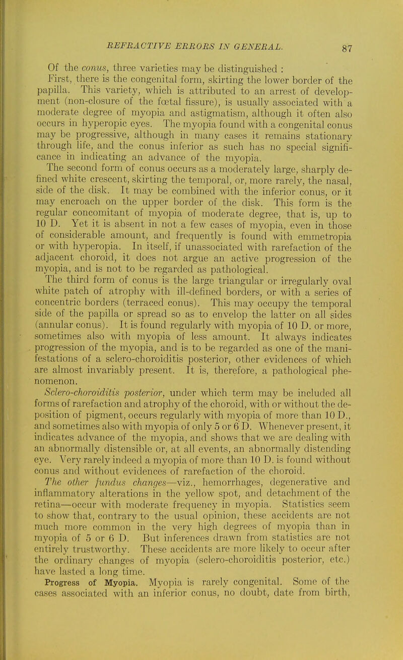 Of the conus, three varieties may be distinguished : First, there is the congenital form, skirting the lower border of the papilla. This variety, which is attributed to an arrest of develop- ment (non-closure of the foetal fissure), is usually associated with a moderate degree of myopia and astigmatism, although it often also occurs in hyperopia eyes. The myopia found with a congenital conus may be progressive, although in many cases it remains stationary through life, and the conus inferior as such has no special signifi- cance in indicating an advance of the myopia. The second form of conus occurs as a moderately large, sharply de- fined white crescent, skirting the temporal, or, more rarely, the nasal, side of the disk. It may be combined with the inferior conus, or it may encroach on the upper border of the disk. This form is the regular concomitant of myopia of moderate degree, that is, up to 10 D. Yet it is absent in not a few cases of myopia, even in those of considerable amount, and frequently is found with emmetropia or with hyperopia. In itself, if unassociated with rarefaction of the adjacent choroid, it does not argue an active progression of the myopia, and is not to be regarded as pathological. The third form of conus is the large triangular or irregularly oval white patch of atrophy with ill-defined borders, or with a series of concentric borders (terraced conus). This may occupy the temporal side of the papilla or spread so as to envelop the latter on all sides (annular conus). It is found regularly with myopia of 10 D. or more, sometimes also with myopia of less amount. It always indicates progression of the myopia, and is to be regarded as one of the mani- festations of a sclero-choroiditis posterior, other evidences of which are almost invariably present. It is, therefore, a pathological phe- nomenon. Sclero-choroiditis posterior, under which term may be included all forms of rarefaction and atrophy of the choroid, with or without the de- position of pigment, occurs regularly with myopia of more than 10 D., and sometimes also with myopia of only 5 or 6 D. Whenever present, it indicates advance of the myopia, and shows that we are dealing with an abnormally distensible or, at all events, an abnormally distending eye. Very rarely indeed a myopia of more than 10 D. is found without conus and without evidences of rarefaction of the choroid. The other fundus changes—viz., hemorrhages, degenerative and inflammatory alterations in the yellow spot, and detachment of the retina—occur with moderate frequency in myopia. Statistics seem to show that, contrary to the usual opinion, these accidents are not much more common in the very high degrees of myopia than in myopia of 5 or 6 D. But inferences drawn from statistics are not entirely trustworthy. These accidents are more likely to occur after the ordinary changes of myopia (sclero-choroiditis posterior, etc.) have lasted a long time. Progress of Myopia. Myopia is rarely congenital. Some of the cases associated with an inferior conus, no doubt, date from birth,