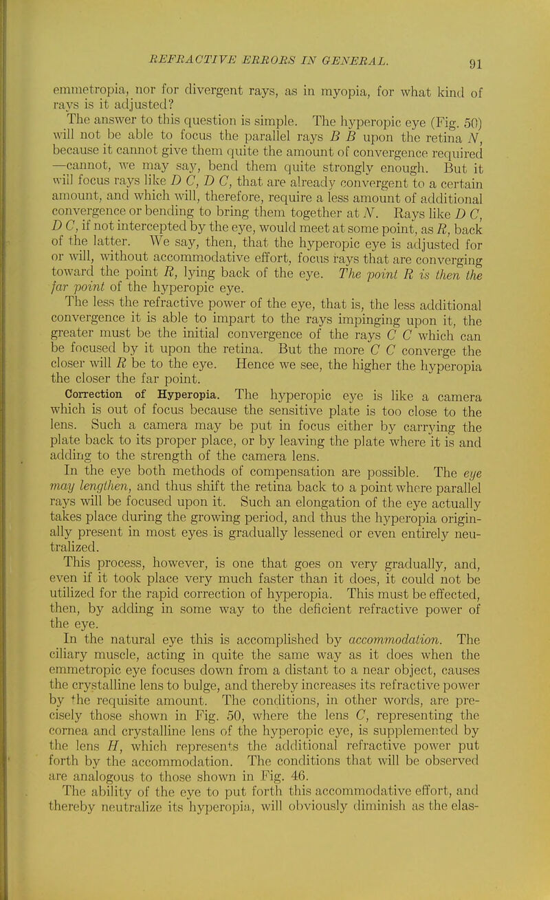 eminetropia,_nor for divergent rays, as in myopia, for what kind of rays is it adjusted? The answer to this question is simple. The hyperopia eye (Fig. 50) will not be able to focus the parallel rays B B upon the retina N, because it cannot give them quite the amount of convergence required —cannot, we may say, bend them quite strongly enough. But it will focus rays like D C, D C, that are already convergent to a certain amount, and which will, therefore, require a less amount of additional convergence or bending to bring them together at N. Rays like D C, D C, if not intercepted by the eye, would meet at some point, as R, back of the latter. We say, then, that the hyperopic eye is adjusted for or will, without accommodative effort, focus rays that are converging toward the point R, lying back of the eye. The point R is then the far point of the hyperopic eye. The less the refractive power of the eye, that is, the less additional convergence it is able to impart to the rays impinging upon it, the greater must be the initial convergence of the rays C C which can be focused by it upon the retina. But the more C C converge the closer will R be to the eye. Hence we see, the higher the hyperopia the closer the far point. Correction of Hyperopia. The hyperopic eye is like a camera wliich is out of focus because the sensitive plate is too close to the lens. Such a camera may be put in focus either by carrying the plate back to its proper place, or by leaving the plate where it is and adding to the strength of the camera lens. In the eye both methods of compensation are possible. The eye may lengthen, and thus shift the retina back to a point where parallel rays will be focused upon it. Such an elongation of the eye actually takes place during the growing period, and thus the hyperopia origin- ally present in most eyes is gradually lessened or even entirely neu- tralized. This process, however, is one that goes on very gradually, and, even if it took place very much faster than it does, it could not be utilized for the rapid correction of hyperopia. This must be effected, then, by adding in some way to the deficient refractive power of the eye. In the natural eye this is accomplished by accomm,odation. The ciliary muscle, acting in quite the same way as it does when the emmetropic eye focuses down from a distant to a near object, causes the crystalline lens to bulge, and thereby increases its refractive power by the requisite amount. The conditions, in other words, are pre- cisely those shown in Fig. 50, where the lens C, representing the cornea and crystalline lens of the hyperopic eye, is supplemented by the lens TI, which represents the additional refractive power put forth by the accommodation. The conditions that will be observed are analogous to those shown in Fig. 46. The ability of the eye to put forth this accommodative effort, and thereby neutralize its hyperopia, will obviously diminish as the elas-