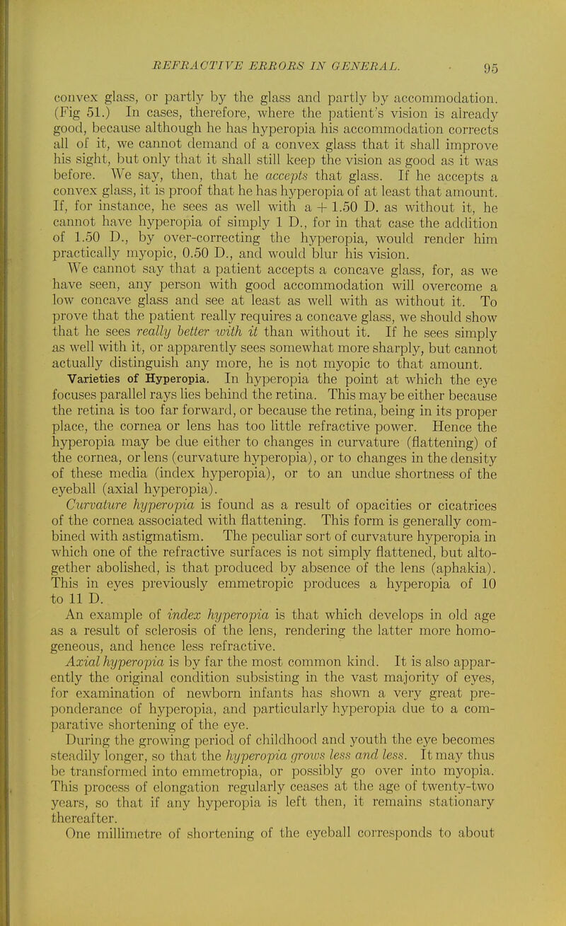 convex glass, or partly by the glass and partly by accommodation. (Fig 51.) In cases, therefore, where the patient's vision is already good, because although he has hyperopia his accommodation corrects all of it, we cannot demand of a convex glass that it shall improve his sight, but only that it shall still keep the vision as good as it was before. We say, then, that he accepts that glass. If he accepts a convex glass, it is proof that he has hyperopia of at least that amount. If, for instance, he sees as well with a + 1.50 D. as without it, he cannot have hyperopia of simply 1 D., for in that case the addition of 1.50 D., by over-correcting the hyperopia, would render him practically myopic, 0.50 D., and would blur his vision. We cannot say that a patient accepts a concave glass, for, as we have seen, any person with good accommodation will overcome a low concave glass and see at least as well with as without it. To prove that the patient really requires a concave glass, we should show that he sees really better xoith it than without it. If he sees simply as well with it, or apparently sees somewhat more sharply, but cannot a,ctually distinguish any more, he is not myopic to that amount. Varieties of Hyperopia. In hyperopia the point at which the eye focuses parallel rays lies behind the retina. This may be either because the retina is too far forward, or because the retina, being in its proper place, the cornea or lens has too little refractive power. Hence the hyperopia may be due either to changes in curvature (flattening) of the cornea, or lens (curvature hyperopia), or to changes in the density of these media (index hyperopia), or to an undue shortness of the eyeball (axial hyperopia). Curvature hyperopia is found as a result of opacities or cicatrices of the cornea associated with flattening. This form is generally com- bined with astigmatism. The pecuhar sort of curvature hyperopia in which one of the refractive surfaces is not simply flattened, but alto- gether abolished, is that produced by absence of the lens (aphakia). This in eyes previously emmetropic produces a hyperopia of 10 to 11 D. An example of index hyperopia is that which develops in old age as a result of sclerosis of the lens, rendering the latter more homo- geneous, and hence less refractive. Axial hyperopia is by far the most common kind. It is also appar- ently the original condition subsisting in the vast majority of eyes, for examination of newborn infants has shown a very great pre- ponderance of hyperopia, and particularly hyperopia due to a com- parative shortening of the eye. During the growing period of childhood and youth the eye becomes steadily longer, so that the hyperopia groius less and less. It may thus be transformed into emmetropia, or possibly go over into myopia. This process of elongation regularly ceases at the age of twenty-two years, so that if any hyperopia is left then, it remains stationary thereafter. One millimetre of shortening of the eyeball corresponds to about