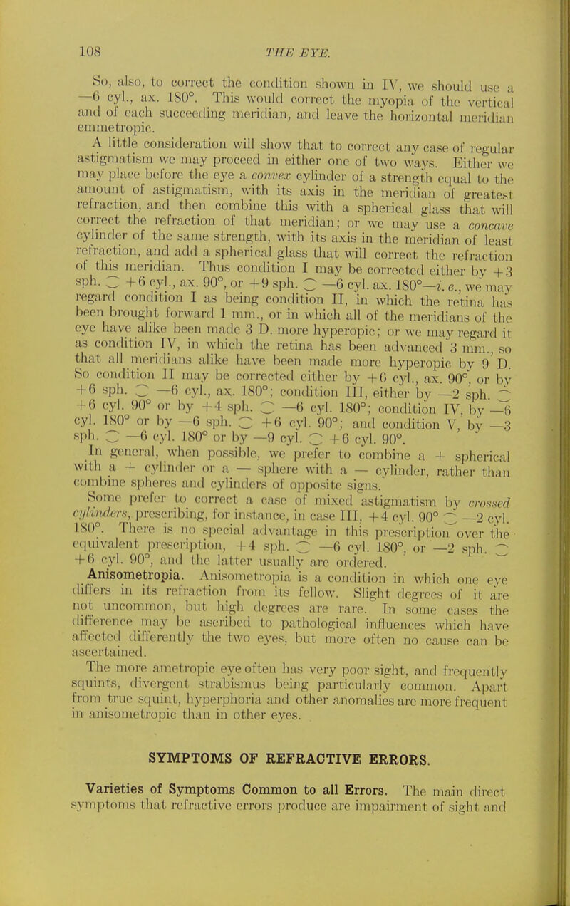 So, also, to correct the coiulition shown m IV, wo should use a —6 cyl., ax. 180°. This would correct the myopia of the vertical and of each succeeding meridian, and leave the horizontal meridian emmetropic. A little consitleration will show that to correct any case of I'egular astigmatism we may proceed in either one of two ways. Either we may place before the eye a convex cylinder of a strength equal to the amount of astigmatism, with its axis in the meridian of greatest refraction, and then combine this with a spherical glass that will correct the refraction of that meridian; or we may use a concave cylinder of the same strength, with its axis in the meridian of least refraction, and add a spherical glass that will correct the refraction of thjs meridian. Thus condition I may be corrected either by +3 •sph. _ +6 cyl., ax. 90°, or +9 sph. C —6 cyl. ax. 180°—i. e., we may regartl condition I as being condition II, in which the retina has been brought forward 1 mm., or in which all of the meridians of the eye have alike been made 3 D. more hyperopic; or we may regard it as condition ly, in which the retina has been advanced 3 mm., so that all meridians alike have been made more hj^Deropic by 9 0. So condition II may be corrected either by +G cyl., ax. 90°, or by + 6 sph. C —6 cyl., ax. 180°; condition III, either by —2 sph + () cyl. 90° or by +4 sph. Z —6 cyl. 180°; condition IV, by ~[\ cyl. 180° or by —6 sph. C +6 cyl. 90°; and condition V, by —3 sph. C —6 cyl. 180° or by —9 cyl. C +6 cyl. 90°. In general, when possible, we prefer to combine a, + spherical with a + cylinder or a — .sphere with a — cylinder, rather than combine spheres and cylinders of oppo.site signs. Some prefer to correct a case of mixed astigmatism by cro.s.srrf cylinders, prescribing, for instance, in case III, +4 cyl. 90° C —2 cyl. 180°. Thei-e is no special advantage in this prescriptioii^over the etiuivalent prescription, +4 sph. C —6 cyl. 180°, or —2 sph. 3 + () cyl. 90°, and the latter usually are ordered. Anisometropia. Anisometropia is a condition in which one eye differs in its refraction from its fellow. Slight degrees of it are not uncommon, but high degrees are rare. ' In some cases the difference may be ascribed to pathological influences which have affected differently the two eyes, but more often no cause can be ascertained. The more ametropic eye often has very poor sight, and frequently squints, divergent strabismus being pai-ticularly common. Ajjart from true squint, hyperphoria and other anomalies are more frequent in anisometropic than in other eyes. SYMPTOMS OF REFRACTIVE ERRORS. Varieties of Symptoms Common to all Errors. The main tlirect symptoms that refractive errors produce are impairment of sight and