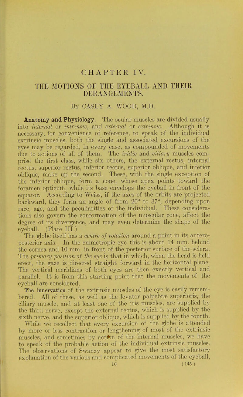 CHAPTER IV. THE MOTIONS OF THE EYEBALL AND THEIR DERANGEMENTS. By CASEY A. WOOD, M.D. Anatomy and Physiology. The ocular muscles are divided usually into internal or intrinsic, and external or extrinsic. Although it is necessary, for convenience of reference, to speak of the individual extrinsic muscles, both the single and associated excursions of the eyes may be regarded, in every case, as compounded of movements due to actions of all of them. The iridic and ciliary muscles com- prise the first class, while six others, the external rectus, internal rectus, superior rectus, inferior rectus, superior oblique, and inferior oblique, make up the second. These, with the single exception of the inferior oblique, form a cone, whose apex points toward the foramen opticurii, while its base envelops the eyeball in front of the equator. According to Weiss, if the axes of the orbits are projected backward, they form an angle of from 20° to 37°, depending upon race, age, and the peculiarities of the individual. These considera- tions also govern the conformation of the muscular cone, affect the degree of its divergence, and may even determine the shape of the eyeball. (Plate III.) The globe itself has a centre of rotation around a point in its antero- posterior axis. In the emmetropic eye this is about 14 mm. behind the cornea and 10 mm. in front of the posterior surface of the sclera. The primary position of the eye is that in which, when the head is held erect, the gaze is directed straight forward in the horizontal plane. The vertical meridians of both eyes are then exactly vertical and parallel. It is from this starting point that the movements of the eyeball are considered. The innervation of the extrinsic muscles of the eye is easily remem- bered. All of these, as well as the levator palpebra superioris, the ciliary muscle, and at least one of the iris muscles, are supplied by the third nerve, except the external rectus, which is supplied by the sixth nerve, and the superior oblique, which is supplied by the fourth. While we recollect that every excursion of the globe is attended by more or less contraction or lengthening of most of the extrinsic muscles, and sometimes by actifcn of the internal muscles, we have to speak of the probable action of the individual extrinsic muscles. The observations of Swanzy appear to give the most satisfactory explanation of the various arid complicated movements of the eyeball,