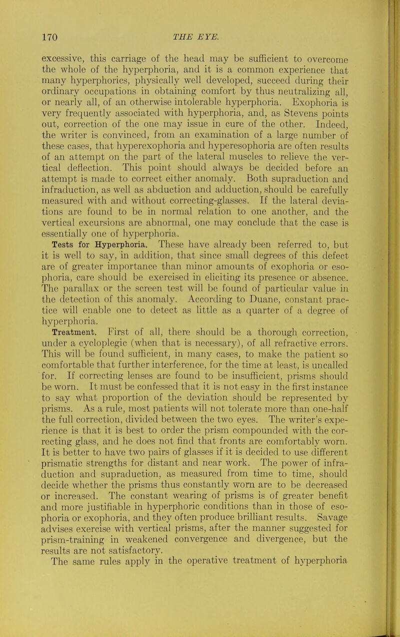 excessive, this carriage of the head may be sufficient to overcome the whole of the hyperphoria, and it is a common experience that many hyperphorics, physically well developed, succeed during their ordinary occupations in obtaining comfort by thus neutralizing all, or nearly all, of an otherwise intolerable hyperphoria. Exophoria is very frequently associated with hyperphoria, and, as Stevens points out, correction of the one may issue in cure of the other. Indeed, the writer is convinced, from an examination of a large number of these cases, that hyperexophoria and hyperesophoria are often results of an attempt on the part of the lateral muscles to relieve the ver- tical deflection. This point should always be decided before an attempt is made to correct either anomaly. Both supraduction and infraduction, as well as abduction and adduction, should be carefully measured with and without correcting-glasses. If the lateral devia- tions are found to be in normal relation to one another, and the vertical excursions are abnormal, one may conclude that the case is essentially one of hyperphoria. Tests for Hyperphoria. These have already been referred to, but it is well to say, in adilition, that since small degrees of this defect are of greater importance than minor amounts of exophoria or eso- phoria, care should be exercised in eliciting its presence or absence. The parallax or the screen test will be found of particular value in the detection of this anomaly. According to Duane, constant prac- tice will enable one to detect as httle as a quarter of a degree of hyperphoria. Treatment. First of all, there should be a thorough correction, under a cycloplegic (when that is necessary), of all refractive errors. This will be found sufficient, in many cases, to make the patient so comfortable that further interference, for the time at least, is uncalled for. If correcting lenses are found to be insufficient, prisms should be worn. It must be confessed that it is not easy in the first instance to say what proportion of the deviation should be represented by prisms. As a rule, most patients will not tolerate more than one-half the full correction, divided between the two eyes. The writer's expe- rience is that it is best to order the prism compounded with the cor- recting glass, and he does not find that fronts are comfortably worn. It is better to have two pairs of glasses if it is decided to use different prismatic strengths for distant and near work. The power of infra- duction and supraduction, as measured from time to time, should decide whether the prisms thus constantly worn are to be decreased or increased. The constant wearing of prisms is of greater benefit and more justifiable in hyperphoric conditions than in those of eso- phoria or exophoria, and they often produce brilliant results. Savage advises exercise with vertical prisms, after the manner suggested for prism-training in weakened convergence and divergence, but the results are not satisfactory. The same rules apply in the operative treatment of hyperphoria