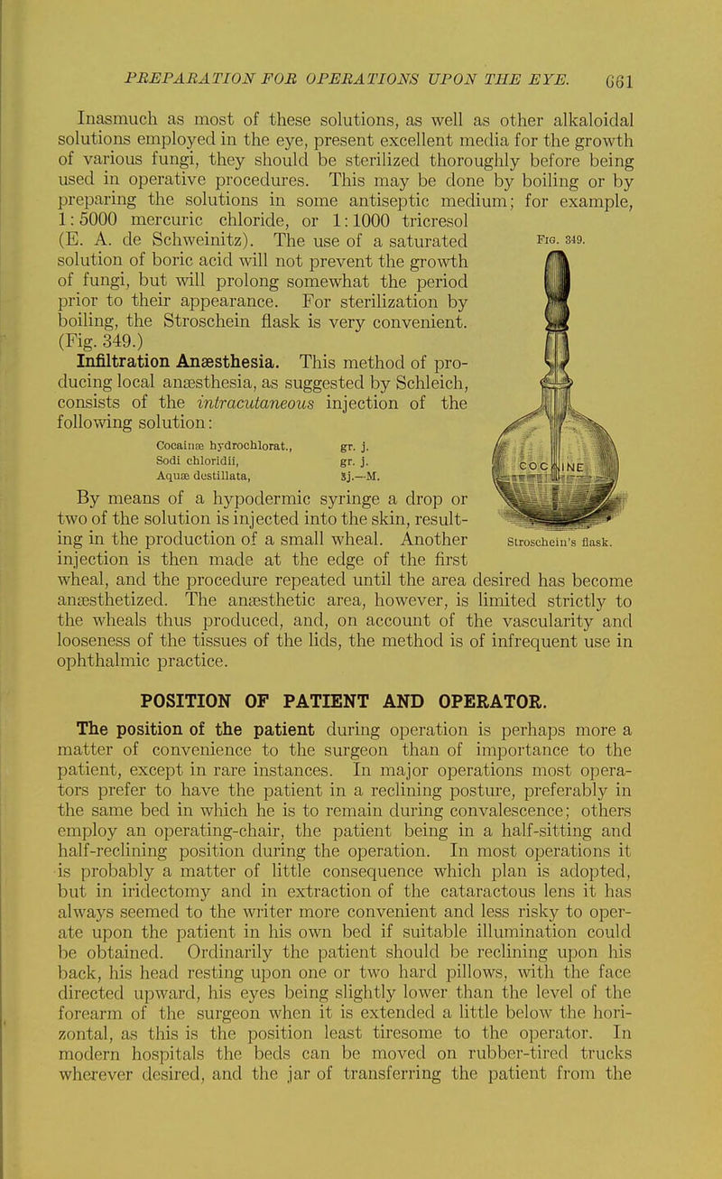 Inasmuch as most of these solutions, as well as other alkaloidal solutions employed in the eye, present excellent media for the growth of various fungi, they should be sterilized thoroughly before being used in operative procedures. This may be done by boiling or by preparing the solutions in some antiseptic medium; for example, 1: 5000 mercuric chloride, or 1:1000 tricresol (E. A. de Schweinitz). The use of a saturated solution of boric acid will not prevent the growth of fungi, but will prolong somewhat the period prior to their appearance. For sterilization by boiling, the Stroschein flask is very convenient. (Fig. 349.) Infiltration Anaesthesia. This method of pro- ducing local ana3sthesia, as suggested by Schleich, consists of the intracutaneous injection of the following solution: Cocainae hydrochlorat., gfr. j. Sodi chloridii, gr. j. Aquae dustiUata, Sj.—M. By means of a hypodermic syringe a drop or two of the solution is injected into the skin, result- ing in the production of a small wheal. Another injection is then made at the edge of the first wheal, and the procedure repeated until the area desired has become anaesthetized. The anesthetic area, however, is limited strictly to the wheals thus produced, and, on accomit of the vascularity and looseness of the tissues of the lids, the method is of infrequent use in ophthalmic practice. POSITION OF PATIENT AND OPERATOR. The position of the patient during operation is perhaps more a matter of convenience to the surgeon than of importance to the patient, except in rare instances. In major operations most opera- tors prefer to have the patient in a reclining posture, preferably in the same bed in which he is to remain during convalescence; others employ an operating-chair, the patient being in a half-sitting and half-reclining position during the operation. In most operations it is probably a matter of little consequence which plan is adopted, but in iridectomy and in extraction of the cataractous lens it has always seemed to the writer more convenient and less risky to oper- ate upon the patient in his own bed if suitable illumination could be obtained. Ordinarily the patient should be reclining upon his back, his head resting upon one or two hard pillows, with the face directed upward, his eyes being slightly lower than the level of the forearm of the surgeon when it is extended a little below the hori- zontal, as this is the position least tiresome to the operator. In modern hospitals the beds can be moved on rubber-tired trucks wherever desired, and the jar of transferring the patient from the Fig. 349. Stroschein's flask.