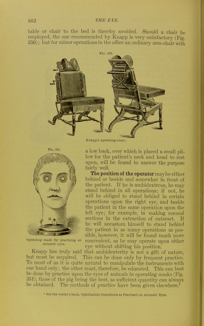 table or chair to the bed is thereby avoided. Should a chair be employed, the one recommended by Knapp is very satisfactory (Fig. 350); but for minor operations in the office an ordinary arm-chair with Fig. 350. Knapii's operating-clialr. a low back, over which is placed a small pil- low for the patient's neck and head to rest upon, will be found to answer the purpose fairly well. The position of the operator maybe either behind or beside and somewhat in front of the patient. If he is ambidextrous, he may stand behind in all operations; if not, he will be obliged to stand behind in certain operations upon the right eye, and beside the patient in the same operation upon the left eye; for example, in making corneal sections in the extraction of cataract. If he will accustom liimself to stand behind the patient in as many operations as pos- sible, however, it will be found much more convenient, as he may operate upon either eye without shifting his position. Knapp has truly said that ambidexterity is not a gift of nature, but must be acquired. This can be done only by frequent practice. To most of us it is quite natural to manipulate the instruments with one hand only; the other must, therefore, be educated. This can best be done by practice upon the eyes of animals in operating masks (Fig. 351), those of the pig being the best, as sufficient quantity can always be obtained. The methods of practice have been given elsewhere.^ Operating mask for practising on animals' eyes. ' See the writer's book, Opbtlialmic Operations as Practised on Animals' Eyes.
