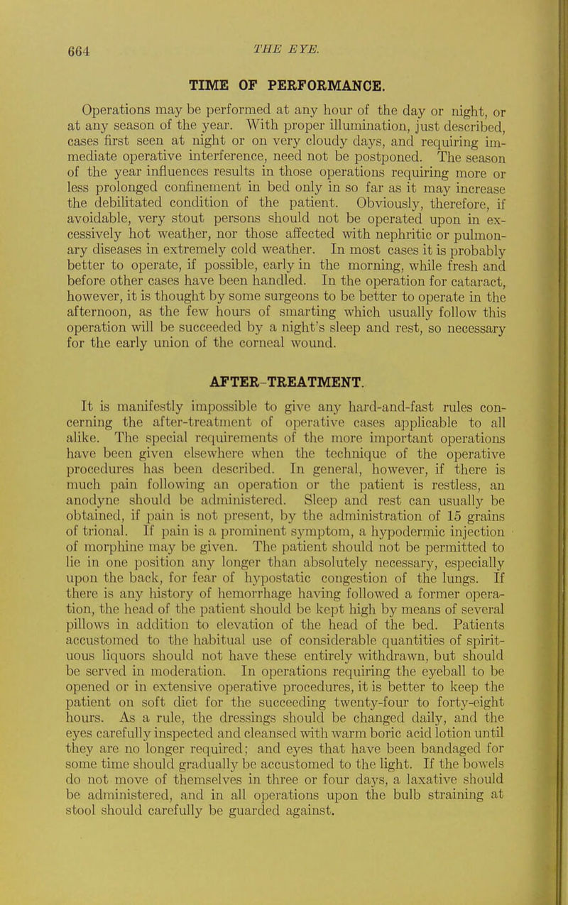 TIME OF PERFORMANCE. Operations may be performed at any hour of the day or night, or at any season of the year. With proper illumination, just described, cases first seen at night or on very cloudy days, and requiring im- mediate operative interference, need not be postponed. The season of the year influences results in those operations requiring more or less prolonged confinement in bed only in so far as it may increase the debilitated condition of the patient. Obviously, therefore, if avoidable, very stout persons should not be operated upon in ex- cessively hot weather, nor those affected with nephritic or pulmon- ary diseases in extremely cold weather. In most cases it is probably better to operate, if possible, early in the morning, while fresh and before other cases have been handled. In the operation for cataract, however, it is thought by some surgeons to be better to operate in the afternoon, as the few hours of smarting which usually follow this operation will be succeeded by a night's sleep and rest, so necessary for the early union of the corneal womid. AFTER-TREATMENT. It is manifestly impossible to give any hard-and-fast rules con- cerning the after-treatment of operative cases applicable to all alike. The sjDCcial requirements of the more important operations have been given elsewhere when the technique of the operative procedures has been described. In general, however, if there is much pain following an operation or the patient is restless, an anodyne should be administered. Sleep and rest can usuallj^ be obtained, if pain is not present, by the administration of 15 grains of trional. If pain is a prominent symptom, a hypodermic injection of morphine may be given. The patient should not be permitted to lie in one position any longer than absolutely necessary, especially upon the back, for fear of hypostatic congestion of the lungs. If there is any history of hemoi-rhage having followed a former opera- tion, the head of the patient should be kept high by means of several pillows in addition to elevation of the head of the bed. Patients accustomed to the habitual use of considerable quantities of spirit- uous liquors should not have these entirely withdrawn, but should be served in moderation. In operations requiring the eyeball to be opened or in extensive operative procedures, it is better to keep the patient on soft diet for the succeeding twenty-four to forty-eight hours. As a rule, the dressings should be changed daily, and the eyes carefully inspected and cleansed with warm boric acid lotion until they are no longer required; and eyes that have been bandaged for some time should gradually be accustomed to the light. If the bowels do not move of themselves in three or four da3'^s, a laxative should be administered, and in all operations upon the bulb straining at stool should carefully be guarded against.