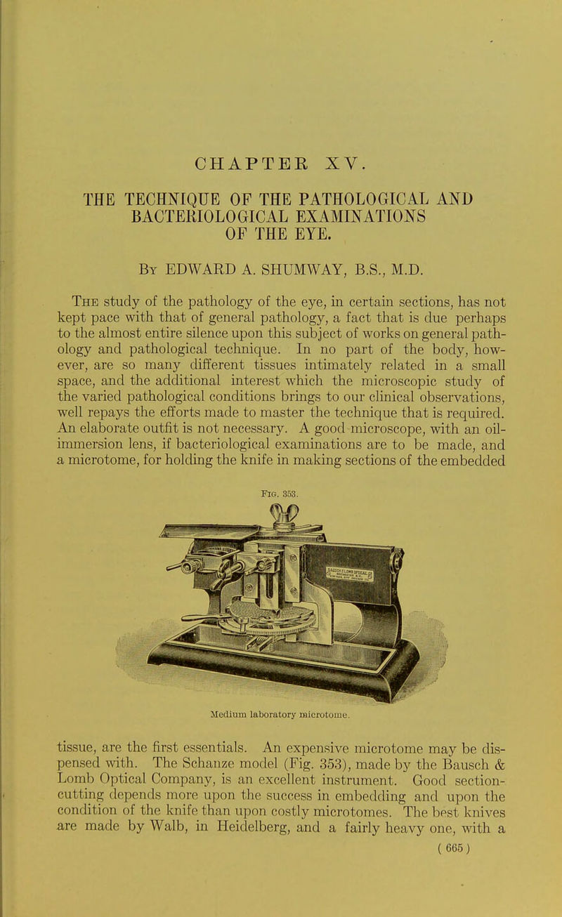 CHAPTER XV. THE TECHmQUE OF THE PATHOLOGICAL AND BACTERIOLOGICAL EXAMINATIONS OF THE EYE. By EDWARD A. SHUMWAY, B.S., M.D. The study of the pathology of the eye, in certain sections, has not kept pace with that of general pathology, a fact that is due perhaps to the almost entire silence upon this subject of works on general path- ology and pathological technique. In no part of the body, how- ever, are so many different tissues intimately related in a small space, and the additional interest which the microscopic study of the varied pathological conditions brings to our clinical observations, well repays the efforts made to master the technique that is required. An elaborate outfit is not necessary. A good microscope, with an oil- immersion lens, if bacteriological examinations are to be made, and a microtome, for holding the knife in making sections of the embedded Fig. 353. Medium laboratory microtome. tissue, are the first essentials. An expensive microtome may be dis- pensed with. The Schauze model (Fig. 353), made by the Bausch & Lomb Optical Company, is an excellent instrument. Good section- cutting depends more upon the success in embedding and upon the condition of the knife than upon costly microtomes. The best knives are made by Walb, in Heidelberg, and a fairly heavy one, with a