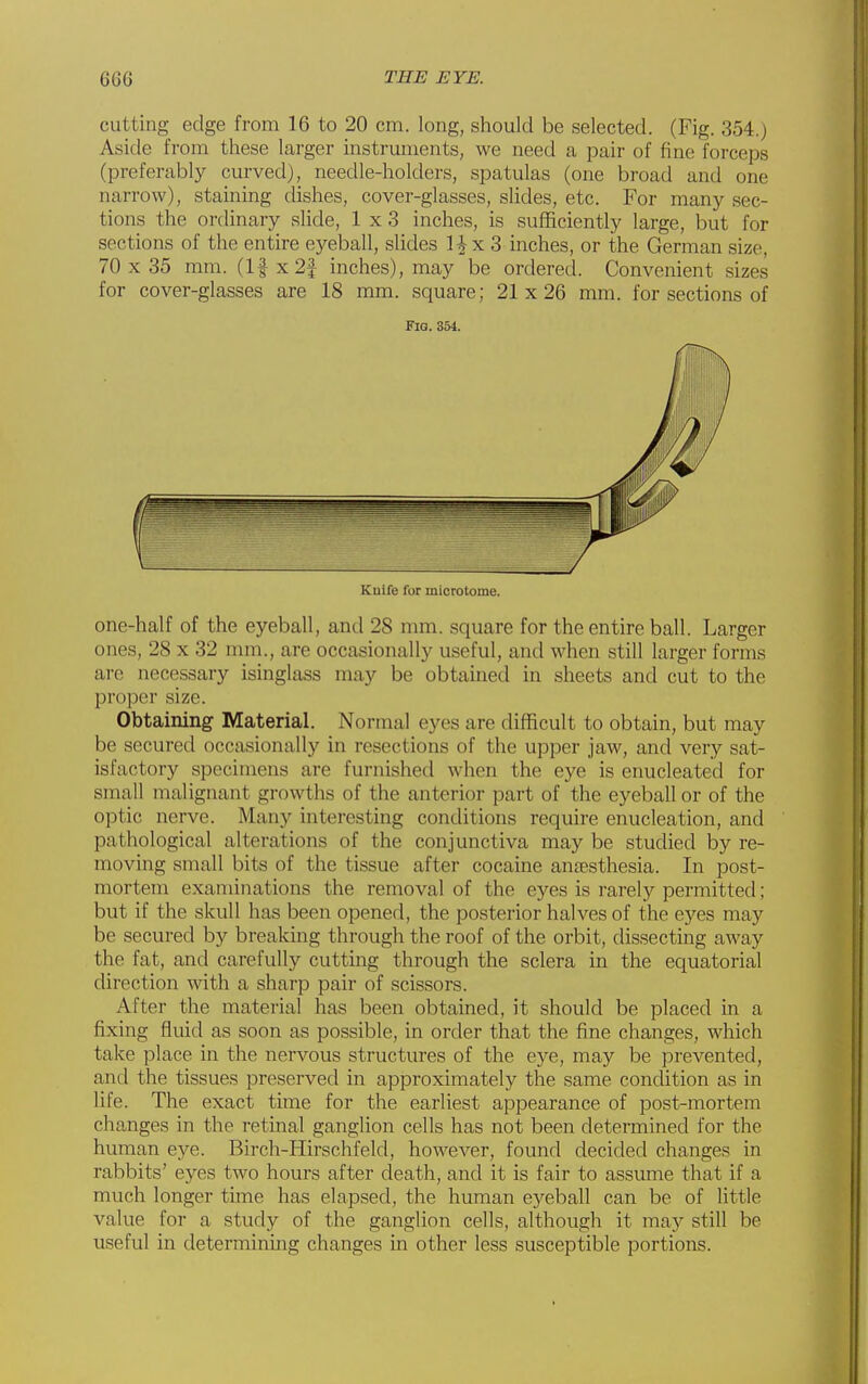 cutting edge from 16 to 20 cm. long, should be selected. (Fig. 354.) Aside from these larger instruments, we need a pair of fine forceps (preferably curved), needle-holders, spatulas (one broad and one narrow), staining dishes, cover-glasses, slides, etc. For many sec- tions the ordinary sUde, 1x3 inches, is sufficiently large, but for sections of the entire eyeball, slides 1^x3 inches, or the German size, 70 x 35 mm. (I|x2f inches), may be ordered. Convenient sizes for cover-glasses are 18 mm. square; 21x26 mm. for sections of one-half of the eyeball, and 28 mm. square for the entire ball. Larger ones, 28 x 32 mm., are occasionally useful, and when still larger forms arc necessary isinglass may be obtained in sheets and cut to the proper size. Obtaining Material. Normal eyes are difficult to obtain, but may be secured occasionally in resections of the upper jaw, and very sat- isfactory specimens are furnished when the eye is enucleated for small malignant growths of the anterior part of the eyeball or of the optic nerve. Many interesting conditions require enucleation, and pathological alterations of the conjunctiva may be studied by re- moving small bits of the tissue after cocaine anesthesia. In post- mortem exaniiiiations the removal of the eyes is rarely permitted; but if the skull has been opened, the posterior halves of the eyes may be secured by breaking through the roof of the orbit, dissecting away the fat, and carefully cutting through the sclera in the equatorial direction with a sharp pair of scissors. After the material has been obtained, it should be placed in a fixing fluid as soon as possible, in order that the fine changes, which take place in the nervous structures of the eye, may be prevented, and the tissues preserved in approximately the same condition as in life. The exact time for the earliest appearance of post-mortem changes in the retinal ganglion cells has not been determined for the human eye. Birch-Hirschfeld, however, found decided changes in rabbits' eyes two hours after death, and it is fair to assume that if a much longer time has elapsed, the human eyeball can be of little value for a study of the ganglion cells, although it may still be useful in determining changes in other less susceptible portions. Fig. 354. Kuife for microtome.