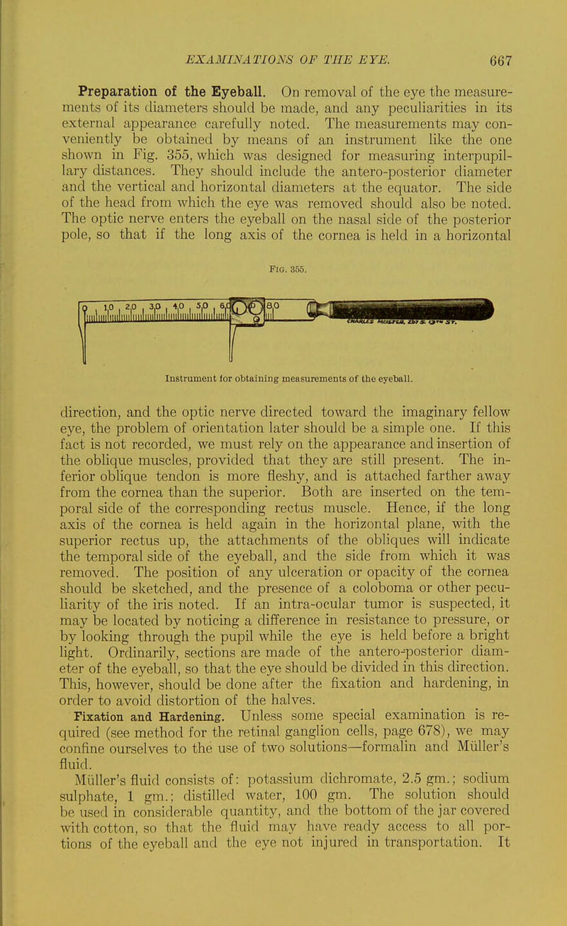 Preparation of the Eyeball. On removal of the eye the measure- ments of its diameters should be made, and any peculiarities in its external appearance carefully noted. The measurements may con- veniently be obtained by means of an instrument like the one shown in Fig. 355, which was designed for measuring interpupil- lary distances. They should include the antero-posterior diameter and the vertical and horizontal diameters at the equator. The side of the head from which the eye was removed should also be noted. The optic nerve enters the eyeball on the nasal side of the posterior pole, so that if the long axis of the cornea is held in a horizontal Fig. 355. Instrument tor obtaining measurements of the eyeball. direction, and the optic nerve directed toward the imaginary fellow eye, the problem of orientation later should be a simple one. If this fact is not recorded, we must rely on the appearance and insertion of the oblique muscles, provided that they are still present. The in- ferior obhque tendon is more fleshy, and is attached farther away from the cornea than the superior. Both are inserted on the tem- poral side of the corresponding rectus muscle. Hence, if the long axis of the cornea is held again in the horizontal plane, with the superior rectus up, the attachments of the obliques will indicate the temporal side of the eyeball, and the side from which it was removed. The position of any ulceration or opacity of the cornea should be sketched, and the presence of a coloboma or other pecu- liarity of the iris noted. If an intra-ocular tumor is suspected, it may be located by noticing a cUfference in resistance to pressure, or by looking through the pupil while the eye is held before a bright light. Ordinarily, sections are made of the antero-posterior diam- eter of the eyeball, so that the eye should be divided in this direction. This, however, should be done after the fixation and hardening, in order to avoid distortion of the halves. Fixation and Hardening. Unless some special examination is re- quired (see method for the retinal ganglion cells, page 678), we may confine ourselves to the use of two solutions—formalin and Miiller's fluid. Miiller's fluid consists of: potassium dichromate, 2.5 gm.; sodium sulphate, 1 gm.; distilled water, 100 gm. The solution should be used in considerable quantity, and the bottom of the jar covered with cotton, so that the fluid may have ready access to all por- tions of the eyeball and the eye not injured in transportation. It