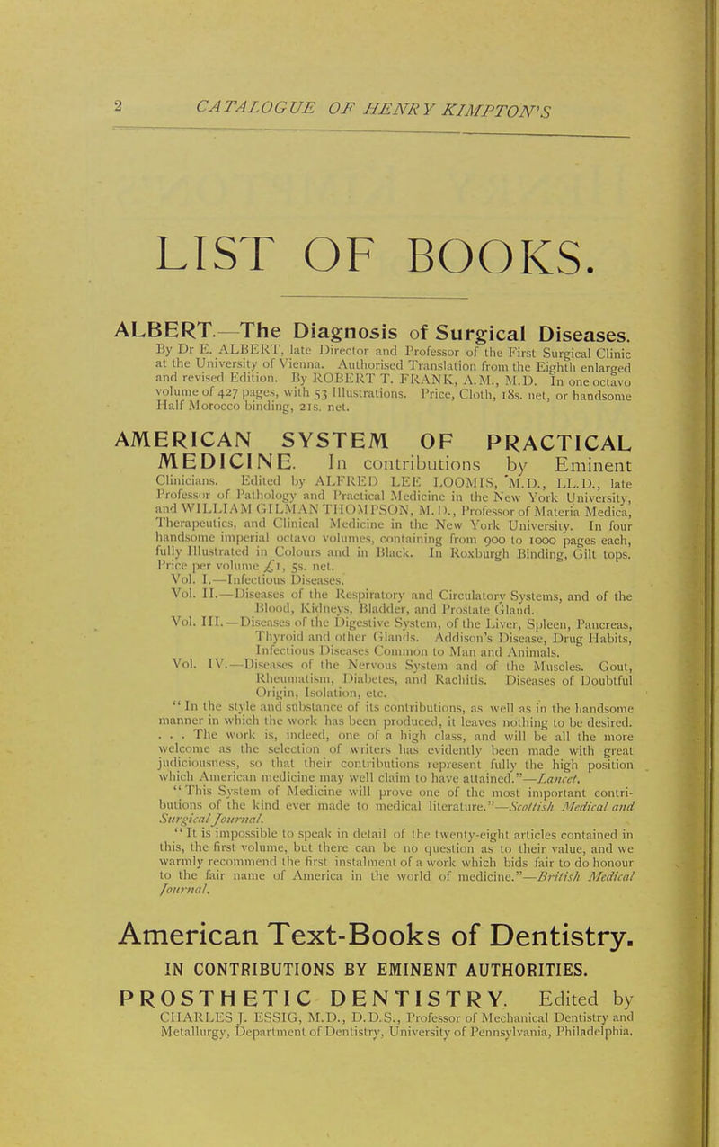CA TAL OGUE OF HENR Y KIMPTON'S LIST OF BOOKS. ALBERT —The Diagnosis of Surgical Diseases. By Dr E. AL15EKT, late Director and Professor of the First Surgical Clinic at the University of \^enna. Authorised Translation from the Eightli enlarged and revised Edition. By ROBERT T. FRANK, A.M., M.D. In one octavo volume of 427 p.iges, with 53 Illustrations. I'rice, Cloth, iSs. net, or handsome Half Morocco binding, 21s. net. AMERICAN SYSTEM OF PRACTICAL MEDICINE. In contributions by Eminent Clinicians. Edited by ALFRED LEE LOOMLS, *M.D., LL.D., late IVofessnr of I'alhologv and i'raclical .Medicine in the New York University, and WILLIAM (ilL.MAN TilOMI'SON, M.I)., Professor of Materia Medica, Therapeutics, and Clinical Medicine in the New York University. In four hand.some imperial oclavo volumes, containing from 900 to 1000 pages each, fully Illuslraled in Colours and in Black. In Ro.xburgh Binding, Gilt tops. Price per volume £,\, 5s. net. Vol. I.—Infectious Uisea.ses. Vol. II.—Diseases of the Respiratory and Circulatory Systems, and of the Blood, Kidneys, Bladder, and Prostate Gland. Vol. III.—Diseases of the Digestive System, of the Liver, Spleen, Pancreas, Thyroid and other Glands. Addison's Disease, Drug Habits, Infectious Diseases Common to Man and Animals. Vol. IV.—Di,sea.ses of the Nervous System and of the Muscles. Gout, Rheumatism, Diabetes, and Rachitis. Diseases of Doubtful Origin, I.solation, etc. In the St vie and substance of its contributions, as well as in the handsome manner in which the work has been produced, it leaves nothing to be desired. . . . The work is, indeed, one of a high class, and will be all the more welcome as the selection of writers has evidently been made with great judiciousness, so that their contributions represent fully the high position which /Vmerican medicine may well claim to have attained.—Z<7«rf/. This System of Medicine will prove one of the most important contri- butions of the kind ever made to medical literature.—Scollish 3Icdical and SurgicalJournal.  It is impossible to speak in detail of the twenty-eight articles contained in this, the first volume, but there can be no question as to their value, and \ve warmly recommend the first instalment of a work which bids fair to do honour to the fair name of America in the world of medicine.—Brilish Medical /onntal. American Text-Books of Dentistry. IN CONTRIBUTIONS BY EMINENT AUTHORITIES. PROSTHETIC DENTISTRY. Edited by CHARLES J. ESSIG, M.D., D.D.S., Professor of Mechanical Dentistry and Metallurgy, Department of Dentistry, University of Pennsylvania, Philadelphia,