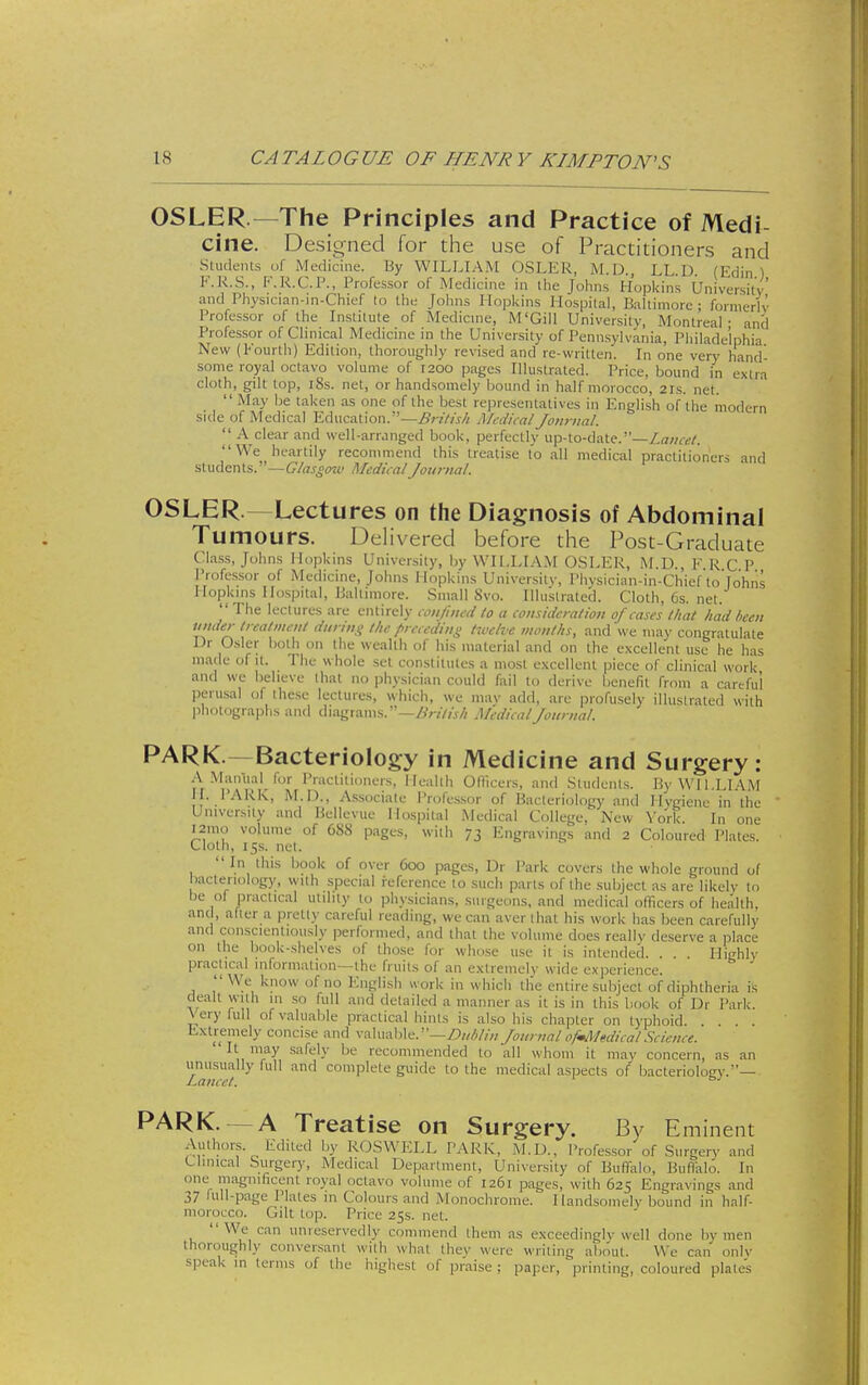 OSLER —The Principles and Practice of Medi- cine. Designed for the use of Practitioners and SLiideiits of Medicine. By WILLIAM OSLER, M.D., LL.D. (Edin ) F.R.S., F.R.C.P., Professor of Medicine in the Johns Hopkins University and Physician-in-Chief to the Johns Hopkins Hospital, Baltimore • fornierlv Professor of the Institute of Medicme, M'Gill University, Montreal- and Professor of Clinical Medicine in the University of Pennsylvania, Philadelphia New (l-ourtli) Edition, thoroughly revised and re-written. In one ver>' hand- some royal octavo volume of 1200 pages Illustrated. Price, bound in extra cloth, gilt top, i8s. net, or handsomely bound in half morocco, 21s. net. May be taken as one of the best representatives in English of the modern side of Medical Education.—-^rzV/j-// Medical Jo)irnal.  A clear and well-arranged book, perfectly up-to-date.—Lamcl. We heartily recommend this treatise to all medical practitioners and students.—C/rtj-n^t' Medical Journal. OSLER.—Lectures on the Diagnosis of Abdominal Tumours. Delivered before the Post-Graduate Class, Johns Hopkins University, by WILLIAM OSLER, ALD., F.R C P Professor of Medicine, Johns Hopkins University, I'liysician-in-Chief to Tohns Hopkins Hospital, Baltimore. Small Svo. Illustrated. Cloth, Cs. net.  The lectures are entirely coiit'ined to a coinidcralion of cases that had been under treatmait during the preceding twelve months, and we may congratulate Ur Osier both on the wealth of his material and on the excellent use he has made of it. The whole set constitutes a most excellent piece of clinical work and we believe that no physician could fail to derive benefit from a careful perusal of ihese lectures, which, we may add, are profusely illustrated with photograj^hs and diagrams.—i^r/z/j// Medical Journal. PARK.—Bacteriology in Medicine and Surgery: .A Manual for Practitioners, Health Olllcers, and Students. By WILLIAM H. PARK, M.D., Associate Professor of Bacteriology and Hvgienc in the University and Bellevue Hospital Medical College, New York. In one I2mo volume of 688 pages, with 73 Engravings and 2 Coloured Plates. Cloth, 15s. net. In this book of over 600 pages, Dr Park covers the whole ground of bacteriology, wuh special reference to such parts of the subject as are likely to be of practical utility to physicians, surgeons, and medical officers of health, and, after a pretty careful reading, we can aver lhat his work has been carefully and con.scientiously performed, and that the volume does really deserve a place on the book-shelves of those for whose use it is intended. . . Highly practical information—the fruits of an extremely wide experience.  VVe know of no English u ork in which the entire subject of diphtheria is dealt with m so full and detailed a manner as it is in this book of Dr Park. \ ery full of valualjle practical hints is also his chapter on typhoid Extremely concise and valuable.—Z)///;//y/ Journal ofmMedical.Science.  \ r^^ ^'^^'-^ ^^ recommended to all whom it may concern, as an linusually full and complete guide to the medical aspects of bacterioloey.— Lancet. PARK. — A Treatise on Surgery. By Eminent ;.\^^'?''f- ''y KOSWELL PARK, M.D., Professor of Surgery and Clinical Surgery, Medical Department, University of Buffalo, Buffalo. In one magnificent royal octavo volume of 1261 pages, with 625 Engravings and 37 full-page Plates in Colours and Monochrome. Handsomely bound in half- moroL-co. Gilt top. Price 25s. net. We can unreservedly commend them as exceedingly well done by men thoroughly conversant with what they were writing about. We can only speak in terms of the highest of praise ; paper, printing, coloured plate's