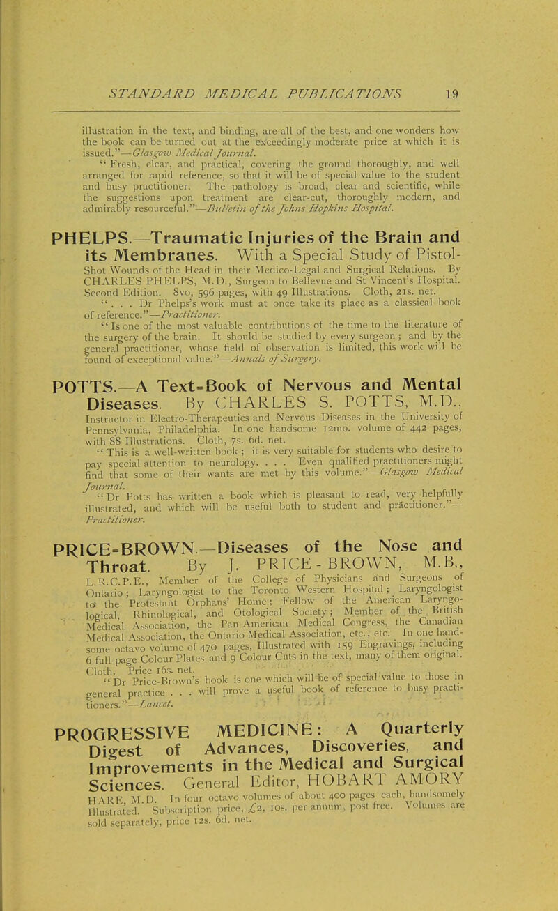 illustration in the text, and binding, arc all of the best, and one wonders how the book can be turned out at the exceedingly moderate price at which it is issued.—Glasgow MedicalJoimial.  Fresh, clear, and practical, covering ihe ground thoroughly, and well arranged for rapid reference, so that it will be of special value to the student and busy practitioner. The pathology is broad, clear and scientific, while the suggestions upon treatment are clear-cut, thoroughly modern, and admirably resourceful.^—BuUetin of the Johns Hopkins Hospital. PHELPS.—Traumatic Injuries of the Brain and its Membranes. With a Special Study of Pistol- shot Wounds of the Head in their Medico-Legal and Surgical Relations. By CHARLES PHELPS, i\LD., Surgeon to Bellevue and St Vincent's Hospital. Second Edition. 8vo, 596 pages, with 49 Illustrations. Cloth, 21s. net.  . . . Dr Phelps's work must at once take its place as a classical book of reference.—Practiiioner. Is one of the most valuable contributions of the time to the literature of the surgery of the brain. It should be studied by every surgeon ; and by the general practitioner, whose field of observation is limited, this work will be found of exceptional value.—Annals of Surgery. POTTS.—A Text=Book of Nervous and Mental Diseases. By CHARLES S. POTTS, M.D., Instructor in Electro-Therapeutics and Nervous Diseases in the University of Pennsylvania, Philadelphia. In one handsome l2mo. volume of 442 pages, with 88 Illustrations. Cloth, 7s. 6d. net.  This is a well-written book ; it is very suitable for students who desire to pay special attention to neurology. . . . Even qualified practitioners might find that some of their wants are met by this volume.—Glasgow Medical Journal. , 1 r n Dr Potts has. written a book which is pleasant to read, very helpUiUy illustrated, and which will be useful both to student and practitioner.— Practitioner. PRICE=BROWN—Diseases of the Nose and Throat. By J. PRICE-BROWN, M.B., LRCP.E., Member of the College of Physicians and Surgeons of Ontario: Laryngologist to the Toronto Western Hospital; Laryngologist tc* the Protestant Orphans' Home; Fellow of the American Laryngo- lomcal Rhinological, and Otological Society; Member of. the British Aledical Association, the Pan-American Medical Congress, the Canadian Medical Association, the Ontario Medical Association, etc., etc. In one hand- some octavo volume of 470 pages, Illustrated with 159 Engrav'ings, including 6 full-page Colour Plates and 9 Colour Cute in the text, many of them original. ^^°H^^/pJ.'^ce-Browii's book is one which wilPloe of speciaPValue to those in general practice . . . will prove a useful book of reference to busy practi- tioners.—Lancet. ■ - PROGRESSIVE MEDICINE: A Quarterly Digest of Advances, Discoveries, and Imorovements in the Medical and Surgical ■ Sciences. General Editor, HOBART AMORY H \RF M U In four octavo volumes of about 400 pages each, handsomely Illtistrated.' Subscription ,,rice, ^2, los. per annum, post free. Volumes are sold separately, price 12s. 6d. net.