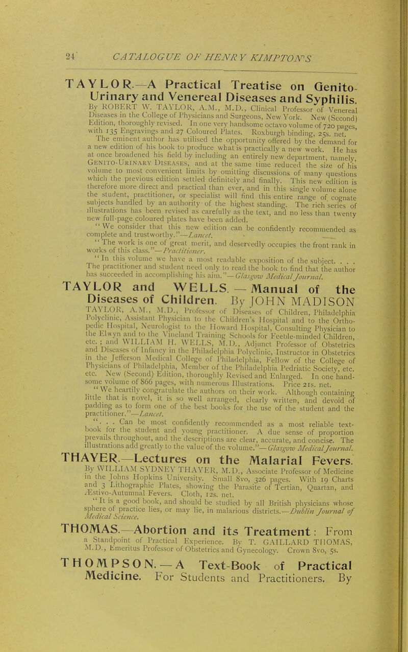 TAYLOR—A Practical Treatise on Genito Urinary and Venereal Diseases and Syphilis By ROHKRT W. TAYLOR, A.M., M.D., Clinical Professor of Venereal Diseases in the Colleije of Physicians and Surgeons, New York. New (Second) Edition, thoroughly revised. In one very handsome octavo vohinie of 720 paces with 135 Engravings and 27 Coloured Plates. Roxburgh binding, 25s net ' The eminent author has utilised the opportunity offered by the demand for a new edition of his book to produce what is practically a new work. He has at once broadened his field by including an entirely new department, namely Gknito-Urin,\ry Diseases, and at the same lime reduced ihe size of his volume to most convenient limits by omitting discussions of many riuestions whicli the pievious edition settled definitely and finally. This new edition is therefore more direct and practical than ever, and in this single volume alone the student, practitioner, or specialist will find this entire range of cognate subjects handled by an authority of the highest standing. The rich series of illustrations has been revised as carefully as the text, and no less than twenty new full-page coloured plates have been added.  We consider that this new edition can be confidently recommended as complete and trustworthy.—Lana-t.  The work is one of great merit, and deservedly occupies the front rank in works of this class. —IVacliliom-r.  In tliis volume we liave a most readable exposition of the subject. The practitioner and student need only to read the book to find that the author has succeeded in accomplisiiing his ww—Glasgow Medical Journal TAYLOR and WELLS. - Manual of the Diseases of Children. By JOHN MADISON •''''t-'^'*'- f Diseases of Children, Philadelphia lo yclinic, Assi.sianl Physician lo the Children's Hospital and to the Ortho- pedic Hospital Neurohigist t,. the Howard Hospital, Consulting Physician to the El«yn and 10 the Vineland Training .Schools for Feeble-minded Children, etc ; and WILLIAM \\. WELLS, M.l)., Adjunct Professor of Obstetrics and Diseases of Infancy m ihe Philadelphia Polyclinic, Instructor in Obstetrics in the Jetlei-son Medical College of Philadelphia, Fellow of the College of Ihysicians <,f I'hiladelphia, Member of the Philadelphia Pcdriatic Society, etc. etc. New (Second) Edition, thoroughly Revised and Enlarged. In one'hand- some volume of 866 pages, with numerous Illuslralions. Price 21s. net.  We heartily congralulalc the authors on their work. Although containing lut e that IS novel, it is so well arranged, clearly written, and devoid of padding as to form one of the best books for the use of the student and the practitioner. —Laiicft. ... Can be most confidently recommended as a most reliable text- book for the student and young practitioner. A due .sense of proportion prevails throughout, and the descriptions are clear, accurate, and concise. The Illustrations add greatly to the value of the volume.— Glasgow Medical Journal. THAYER.—Lectures on the Malarial Fevers. liy WILLIAM SYDNEY THAYER, M.D., Associate Professor of Medicine in the Johns Hopkins University. Small 8vo, 326 pages. With 19 Charts and 3 Lithographic Plates, showing the Parasite of Tertian, Ouartan, and /bstivo-Autumnal Fevers. Cloth, 12s. net.  It is a good book, and should be studied by all British physicians whose sphere of practice lies, or may lie, in malarious districts.—fournal of Mcdtcal Science. THOMAS —Abortion and its Treatment. From a Standpoint of Practical Experience. By T. GAILLARD THOMAS, M.D., Emeritus Professor of Obstetrics and Gynecology. Crown 8vo, 5s. THOMPSON. —A Text-Book of Practical Medicine. For Students and Practitioners. By