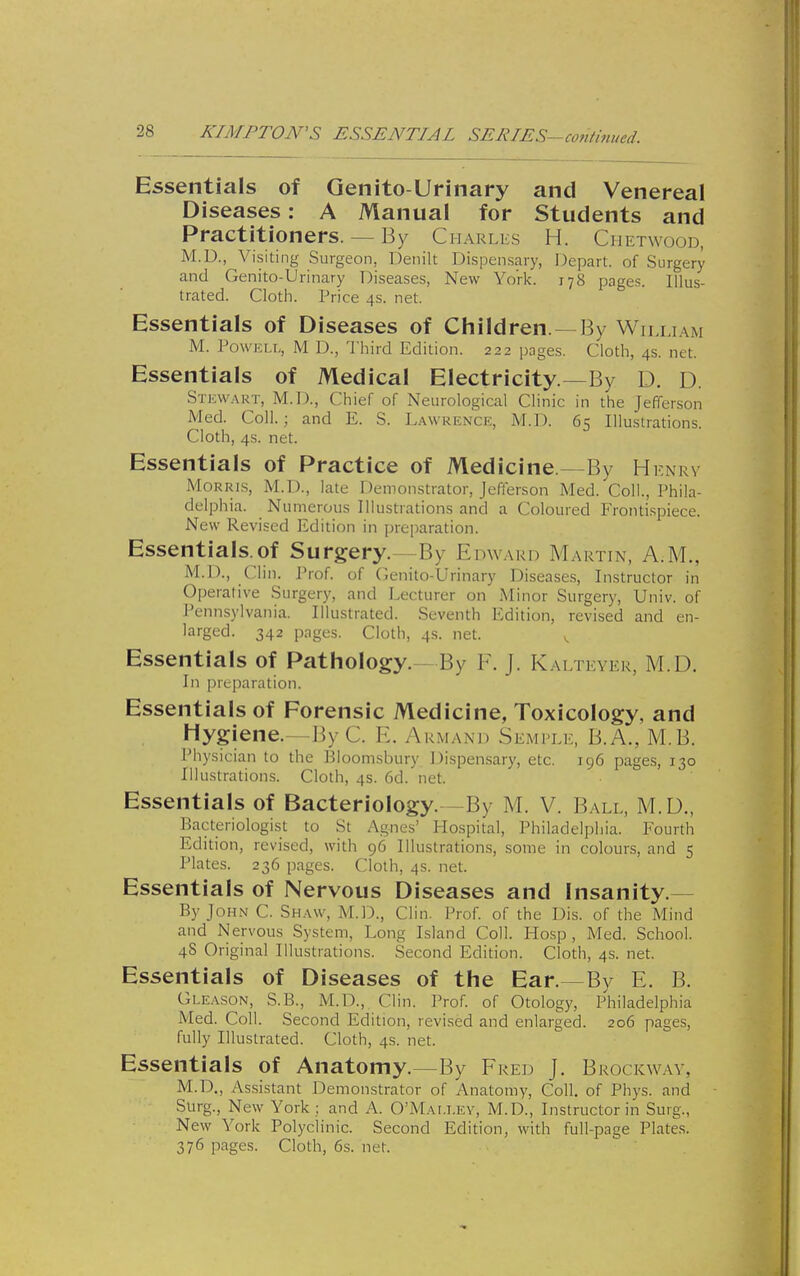 KIMFTON'S ESSENTIAL SERIES—contmued. Essentials of Qenito-Urinary and Venereal Diseases: A Manual for Students and Practitioners. — By Charles H. Ciietwood, M.D., Visiting Surgeon, Denilt Dispensary, l^epart. of Surgery and Genito-Urinary Diseases, New York. 178 pages. Illus- trated. Cloth. Price 4s. net. Essentials of Diseases of Children. —By William M. Powell, M D., Third Edition. 222 pages. Cloth, 4s. net. Essentials of Medical Electricity.—By D. D. Stkwart, M.D., Chief of Neurological Clinic in the Jefferson Med. Coll.; and E. S. Lawuenck, M.D. 65 Illustrations. Cloth, 4s. net. Essentials of Practice of Medicine—By Hknrv MoRRLS, M.D., late Demonstrator, Jeflerson Med. Coll., Phila- delphia. Numerous Illustrations and a Coloured Frontispiece. New Revised Edition in preparation. Essentials.of Surgery.—By Edward Martin, A.M., M.D., Clin. Prof, of Cenito-Urinary Diseases, Instructor in Operative Surgery, and Lecturer on Minor Surgery, Univ. of Pennsylvania. Illustrated. Seventh Edition, revised and en- larged. 342 pages. Cloth, 4s. net. , Essentials of Pathology.—By F. J. Kalteyer, M.D. In preparation. Essentials of Forensic Medicine, Toxicology, and Hygiene.—By C. E. Akmaxd Semfle, B.A., M.B. I'hysician to the Bioomsbury Dispen.sary, etc. 196 pages, 130 Illustrations. Cloth, 4s. 6d. net. Essentials of Bacteriology.—By M. V. Ball, M.U., Bacteriologist to St Agnes' Hospital, Philadelphia. Fourth Edition, revised, with 96 Illustrations, some in colours, and 5 Plates. 236 pages. Cloth, 4s. net. Essentials of Nervous Diseases and insanity.- By John C. Shaw, M.D., Clin. Prof, of the Dis. of the Mind and Nervous System, Long Island Coll. Hosp , Med. School. 48 Original Illustrations. Second Edition. Cloth, 4s. net. Essentials of Diseases of the Ear.—By E. B. Gleason, S.B., M.D., Clin. Prof, of Otology, Philadelphia Med. Coll. Second Edition, revised and enlarged. 206 pages, fully Illustrated. Cloth, 4s. net. Essentials of Anatomy.—By Fred J. Brockway, M.D., Assistant Demonstrator of Anatomy, Coll. of Phys. and Surg., New York : and A. O'Mallev, M.D., Instructor in Surg., New York Polyclinic. Second Edition, with full-page Plates. 376 pages. Cloth, 6s. net.