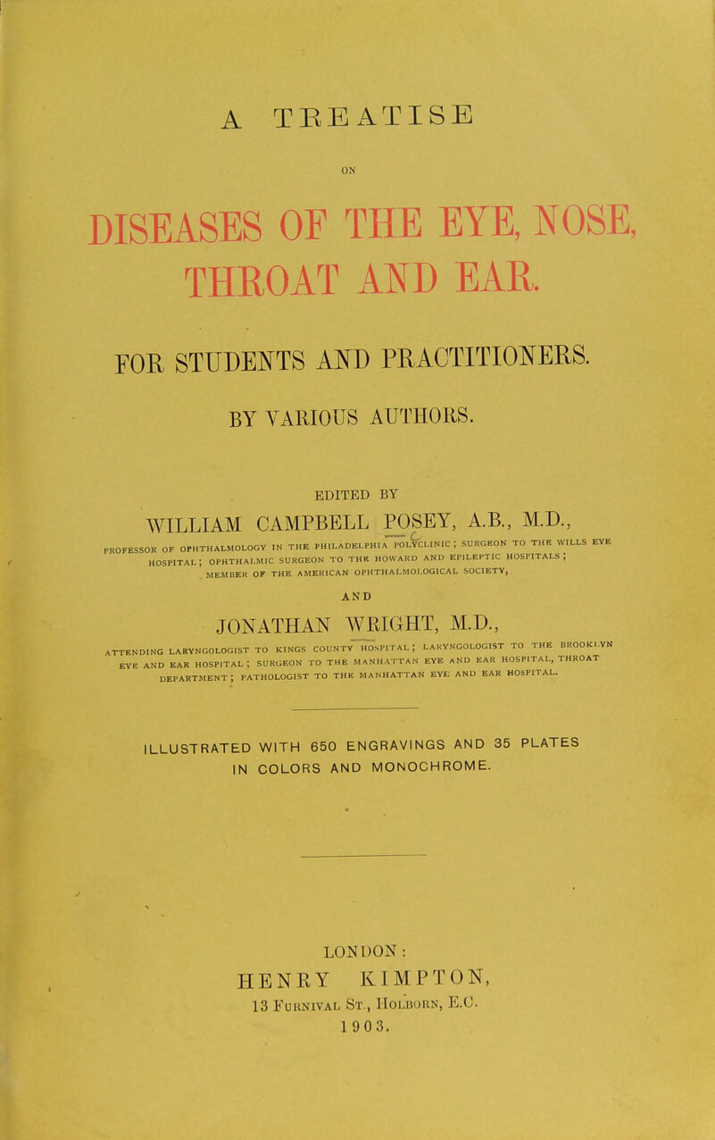 A TEEATISE ON DISEASES OF THE EYE, NOSE THROAT AND EAR. FOIl STUDENTS AND PRACTITIONERS. BY VARIOUS AUTHORS. EDITED BY WILLIAM CAMPBELL POSEY, A.B., M.D., PROFESSOR OF OPHTHALMOLOGY IN THE PHILADELPHIA POLYCLINIC J SURGEON TO THE WILLS EYE HOSPITAL, OPHTHALMIC SURGEON TO THE HOWARD AND EPILEPTIC HOSPITALS ] MEMBER OF THE AMERICAN OPHTHALMOl.OGICAL SOCIETY, AND JONATHAN WRIGHT, M.D., ATTENDING LARYNGOLOGIST TO KINGS COUNTY HOSPITAL J LAKYNGOLOGIST TO THE BROOKLYN EYE AND EAR HOSPITAL; SURGEON TO THE MANHATTAN EYE AND EAR HOSPITAL, THROAT department; pathologist to the Manhattan eye and ear hospital. ILLUSTRATED WITH 650 ENGRAVINGS AND 35 PLATES IN COLORS AND MONOCHROME. LONDON; HENRY KIMPTON, 13 Fobnival St., Holborn, E.C. 1 903.