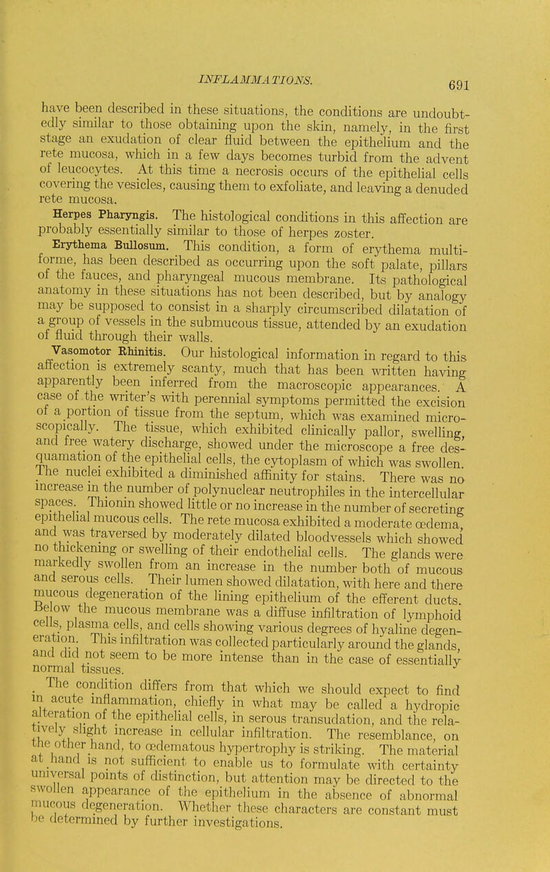 have been described in these situations, the conditions are undoubt- edly similar to those obtaining upon the skin, namely, in the first stage an exudation of clear fluid between the epithelium and the rete mucosa, which in a few days becomes turbid from the advent of leucocytes. At this time a necrosis occurs of the epithelial cells covering the vesicles, causing them to exfoliate, and leaving a denuded rete mucosa. Herpes Pharyngis. The histological conditions in this affection are probably essentially similar to those of herpes zoster. Erythema Bullosum. This condition, a form of erythema multi- forme, has been described as occurring upon the soft palate, pillars of the fauces, and pharyngeal mucous membrane. Its pathological anatomy in these situations has not been described, but by analogy may be supposed to consist in a sharply circumscribed dilatation of a group of vessels in the submucous tissue, attended by an exudation of fluid through their walls. Vasomotor Rhinitis. Our histological information in regard to this affection is extremely scanty, much that has been written having apparently been inferred from the macroscopic appearances A case of the writer's with perennial symptoms permitted the excision of a portion of tissue from the septum, which was examined micro- scopically. The tissue, which exhibited clinically pallor, swelling and free watery discharge, showed under the microscope a free des- quamation of the epithelial cells, the cytoplasm of which was swollen. Ine nuclei exhibited a diminished affinity for stains. There was no increase m the number of polynuclear neutrophiles in the intercellular spaces Thionin showed little or no increase in the number of secreting epithelial mucous cells. The rete mucosa exhibited a moderate oedema and was traversed by moderately dilated bloodvessels which showed no thickening or swelling of their endothelial cells. The glands were markedly swollen from an increase in the number both of mucous and serous cells. Their lumen showed dilatation, with here and there mucous degeneration of the lining epithelium of the efferent ducts. tie ow the mucous membrane was a diffuse infiltration of lymphoid cells, plasma cells, and cells showing various degrees of hyaline degen- eration This infiltration was collected particularly around the glands and did not seem to be more intense than in the case of essentially normal tissues. J _ The condition differs from that which we should expect to find in acute inflammation, chiefly in what may be called a hydropic alteration of the epithelial cells, in serous transudation, and the rela- tively slight increase in cellular infiltration. The resemblance, on cne other hand, to (edematous hypertrophy is striking. The material at hand is not sufficient to enable us to formulate with certainty universal points of distinction, but attention may be directed to the swollen appearance of the epithelium in (lie absence of abnormal mucous degeneration. Whether these characters are constant must be determined by further investigations.