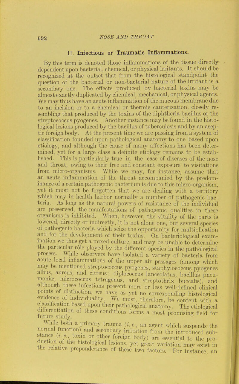 II. Infectious or Traumatic Inflammations. By this term is denoted those inflammations of the tissue directly- dependent upon bacterial, chemical, or physical irritants. It should be recognized at the outset that from the histological standpoint the question of the bacterial or non-bacterial nature of the irritant is a secondary one. The effects produced by bacterial toxins may be almost exactly duplicated by chemical, mechanical, or physical agents. We may thus have an acute inflammation of the mucous membrane due to an incision or to a chemical or thermic cauterization, closely re- sembling that produced by the toxins of the diphtheria bacillus or the streptococcus pyogenes. Another instance may be found in the histo- logical lesions produced by the bacillus of tuberculosis and by an asejD- tic foreign body. At the present time we are passing from a system of classification founded upon pathological anatomy to one based upon etiology, and although the cause of many affections has been deter- mined, yet for a large class a definite etiology remains to be estab- lished. This is particularly true in the case of diseases of the nose .and throat, owing to their free and constant exposure to visitations from micro-organisms. While we may, for instance, assume that an acute inflammation of the throat accompanied by the predom- inance of a certain pathogenic bacterium is due to this micro-organism, yet it must not be forgotten that we are dealing with a territory which may in health harbor normally a number of pathogenic bac- teria. As long as the natural powers of resistance of the individual are preserved, the manifestations of pathogenic qualities in these organisms is inhibited. When, however, the vitality of the parts is lowered, directly or indirectly, it is not alone one, but several species of pathogenic bacteria which seize the opportunity for multiplication and for the development of their toxins. On bacteriological exam- ination we thus get a mixed culture, and may be unable to determine the particular role played by the different species in the pathological process. While observers have isolated a variety of bacteria from acute local inflammations of the upper air passages (among which may be mentioned streptococcus pyogenes, staphylococcus pyogenes albus, aureus, and citreus; diplococcus lanceolatus, bacillus pneu- monia? micrococcus tetragenus, and streptothrix buccalis), and although these infections present more or less well-defined clinical points of distinction, we have as yet no corresponding histological evidence of individuality. We must, therefore, be content with a classification based upon their pathological anatomy. The etiological differentiation of these conditions forms a most promising field for future study. 1 b While both a primary trauma (i. e., an agent which suspends the normal function^ and secondary irritation from the introduced sub- SiL tU fU\7 0tlTr, f<?reigD ho,lv) are essential <<> the pro- duction of the histological lesions, yet greal variation may exist in the relative preponderance of these two factors. For instance, an