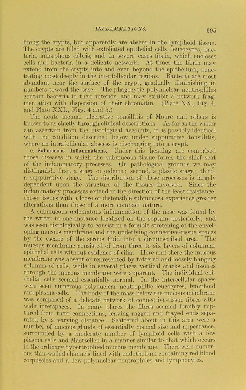 lining the crypts, but apparently are absent in the lymphoid tissue. The crypts are filled with exfoliated epithelial cells, leucocytes, bac- teria, amorphous debris, and in severe cases fibrin, which encloses cells and bacteria in a delicate network. At times the fibrin may extend from the crypts into and even beyond the epithelium, pene- trating most deeply in the interfollicular regions. Bacteria are most abundant near the surface of the crypt, gradually diminishing in numbers toward the base. The phagocytic polynuclear neutrophiles contain bacteria in their interior, and may exhibit a network frag- mentation with dispersion of their chromatin. (Plate XX., Fig. 4, and Plate XXL, Figs. 4 and 5.) The acute lacunar ulcerative tonsillitis of Moure and others is known to us chiefly through clinical descriptions. As far as the writer can ascertain from the histological accounts, it is possibly identical with the condition described below under suppurative tonsillitis, where an intrafollicular abscess is discharging into a crypt. b. Submucous Inflammations. Under this heading are comprised those diseases in which the submucous tissue forms the chief seat of the inflammatory processes. On pathological grounds we may distinguish, first, a stage of oedema; second, a plastic stage; third, a suppurative stage. The distribution of these processes is largely dependent upon the structure of the tissues involved. Since the inflammatory processes extend in the direction of the least resistance, those tissues with a loose or distensible submucosa experience greater alterations than those of a more compact nature. A submucous oedematous inflammation of the nose was found by the writer in one instance localized on the septum posteriorly, and was seen histologically to consist in a forcible stretching of the envel- oping mucous membrane and the underlying connective-tissue spaces by the escape of the serous fluid into a circumscribed area. The mucous membrane consisted of from three to six layers of columnar epithelial cells without evidence of cilia. Here and there the mucous membrane was absent or represented by tattered and loosely hanging columns of cells, while in several places vertical cracks and fissures through the mucous membrane were apparent. The individual epi- thelial cells seemed essentially normal. In the intercellular spaces were seen numerous polynuclear neutrophilic leucocytes, lymphoid and plasma cells. The body of the mass below the mucous membrane was composed of a delicate network of connective-tissue fibres with wide interspaces. In many places the fibres seemed forcibly rup- tured from their connections, leaving ragged and frayed ends sepa- rated by a varying distance. Scattered about in this area were a number of mucous glands of essentially normal size and appearance, surrounded by a moderate number of lymphoid cells with a lew plasma cells and Mastzellen in a manner similar to that which occurs in the ordinary hypertrophied mucous membrane. There were numer- ous thin-walled channels lined with endothelium containing red blood corpuscles and a few polynuclear neutrophiles and lymphocytes.