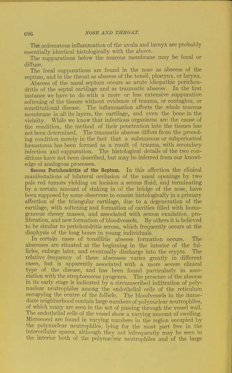 The (Edematous inflammation of the uvula and larnyx are probably essentially identical histologically with the above. The suppurations below the mucous membrane may be focal or diffuse. The focal suppurations are found in the nose as abscess of the septum, and in the throat as abscess of the tonsil, pharynx, or larynx. Abscess of the nasal septum occurs as acute idiopathic perichon- dritis of the septal cartilage and as traumatic abscess. In the first instance we have to do with a more or less extensive suppurative softening of the tissues without evidence of trauma, or contagion, or constitutional disease. The inflammation affects the whole mucous membrane in all its layers, the cartilage, and even the bone in the vicinity. While we know that infectious organisms are the cause of the condition, the method of their penetration into the tissues has not been determined. The traumatic abscess differs from the preced- ing condition merely in the fact that a submucous or subperiosteal hsematoma has been formed as a result of trauma, with secondary infection and suppuration. The histological details of the two con- ditions have not been described, but may be inferred from our knowl- edge of analogous processes. Serous Perichondritis of the Septum. In this affection the clinical manifestations of bilateral occlusion of the nasal openings by two pale red tumors yielding on incision a serous fluid, and terminating by a certain amount of sinking in of the bridge of the nose, have been supposed by some observers to consist histologically in a primary affection of the triangular cartilage, due to a degeneration of the cartilage, with softening and formation of cavities filled with homo- geneous cheesy masses, and associated with serous exudation, pro- liferation, and new formation of bloodvessels. By others it is believed to be similar to perichondritis serosa, which frequently occurs at the diaphysis of the long bones in young individuals. In certain cases of tonsillitis abscess formation occurs. The abscesses are situated at the beginning in the interior of the fol- licles, enlarge later, and eventually discharge into the crypts. The relative frequency of these abscesses varies greatly in different cases, but is apparently associated with a more severe clinical type of the disease, and has been found particularly in asso- ciation with the streptococcus pyogenes. The presence of the abscess in its early stage is indicated by a circumscribed infiltration of poly- nuclear neutrophiles among the endothelial cells of the reticulum occupying the centre of the follicle. The bloodvessels in the imme- diate neighborhood contain large numbers of polynuclear neutrophiles, of which many are seen in the act of passing through the vessel wall. The endothelial cells of the vessel show a varying amount of swelling. Micrococci are found in varying numbers in the region occupied by the polynuclear neutrophiles, lying for the most part free in the intercellular spaces, although they not infrequently may be seen in the interior both of the polynuclear neutrophiles and of the large