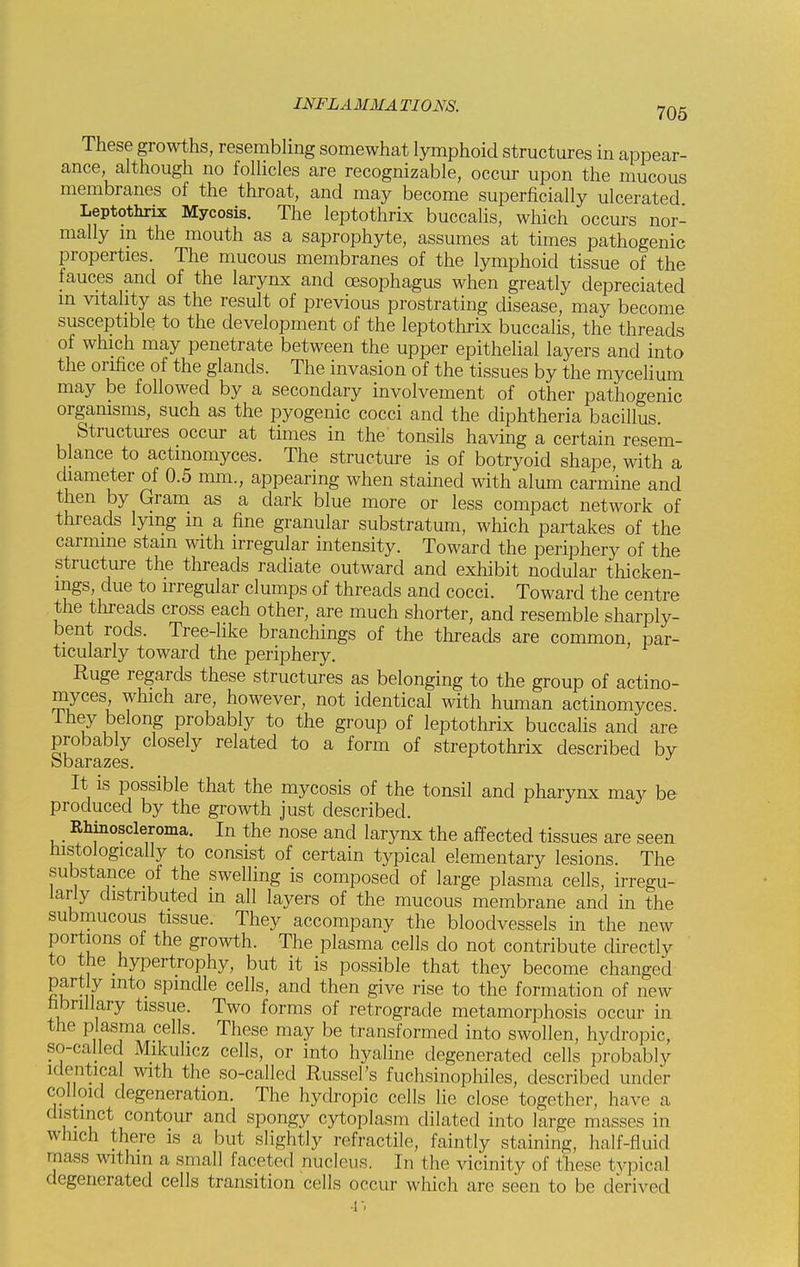 These growths, resembling somewhat lymphoid structures in appear- ance although no follicles are recognizable, occur upon the mucous membranes of the throat, and may become superficially ulcerated Leptothrix Mycosis. The leptothrix buccalis, which occurs nor- mally in the mouth as a saprophyte, assumes at times pathogenic properties. The mucous membranes of the lymphoid tissue of the fauces and of the larynx and oesophagus when greatly depreciated m vitality as the result of previous prostrating disease, may become susceptible to the development of the leptothrix buccalis, the threads of which may penetrate between the upper epithelial layers and into the orifice of the glands. The invasion of the tissues by the mycelium may be followed by a secondary involvement of other pathogenic organisms, such as the pyogenic cocci and the diphtheria bacillus. Structures occur at times in the tonsils having a certain resem- blance to actmomyces. The structure is of botryoid shape, with a diameter of 0.5 mm., appearing when stained with alum carmine and then by Gram as a dark blue more or less compact network of threads lying m a fine granular substratum, which partakes of the carmine stain with irregular intensity. Toward the periphery of the structure the threads radiate outward and exhibit nodular thicken- ings, due to irregular clumps of threads and cocci. Toward the centre the threads cross each other, are much shorter, and resemble sharply- bent rods. Tree-like branchings of the threads are common, par- ticularly toward the periphery. Ruge regards these structures as belonging to the group of actino- myces which are, however, not identical with human actinomyces. 1 hey belong probably to the group of leptothrix buccalis and are probably closely related to a form of streptothrix described bv obarazes. It is possible that the mycosis of the tonsil and pharynx may be produced by the growth just described. _ Rhinoscleroma. In the nose and larynx the affected tissues are seen Histologically to consist of certain typical elementary lesions. The substance of the swelling is composed of large plasma cells, irregu- larly distributed m all layers of the mucous membrane and in the submucous tissue. They accompany the bloodvessels in the new portions of the growth. The plasma cells do not contribute directly to the hypertrophy, but it is possible that they become changed partly into spmdle cells, and then give rise to the formation of new fibrillary tissue. Two forms of retrograde metamorphosis occur in the plasma cells. These may be transformed into swollen, hydropic, so-called Mikulicz cells, or into hyaline degenerated cells probably identical with the so-called Russel's fuchsinophiles, described under colloid degeneration. The hydropic cells lie close together, have a distinct contour and spongy cytoplasm dilated into large masses in which there is a but slightly refractile, faintly staining, half-fluid mass within a small faceted nucleus. In the vicinity of these typical degenerated cells transition cells occur which are seen to be derived •r