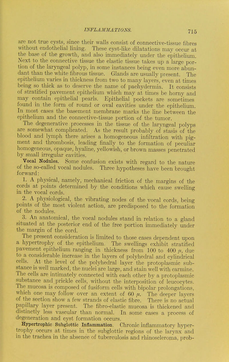 arc not true cysts, since their walls consist of connective-tissue fibres without endothelial lining. These cyst-like dilatations may occur at the base of the growth, and also immediately under the epithelium. Next to the connective tissue the elastic tissue takes up a large por- tion of the laryngeal polyp, in some instances being even more abun- dant than the white fibrous tissue. Glands are usually present. The epithelium varies in thickness from two to many layers, even at times being so thick as to deserve the name of pachydermia. It consists of stratified pavement epithelium which may at times be horny and may contain epithelial pearls. Epithelial pockets are sometimes found in the form of round or oval cavities under the epithelium. In most cases the basement membrane marks the line between the epithelium and the connective-tissue portion of the tumor. The degenerative processes in the tissue of the laryngeal polyps are somewhat complicated. As the result probably of stasis of the blood and lymph there arises a homogeneous infiltration with pig- ment and thrombosis, leading finally to the formation of peculiar homogeneous, opaque, hyaline, yellowish, or brown masses penetrated by small irregular cavities. Vocal Nodules. Some confusion exists with regard to the nature of the so-called vocal nodules. Three hypotheses have been brought forward: 1. A physical, namely, mechanical friction of the margins of the cords at points determined by the conditions which cause swelling in the vocal cords. 2. A physiological, the vibrating nodes of the vocal cords, being points of the most violent action, are predisposed to the formation of the nodules. _ 3. An anatomical, the vocal nodules stand in relation to a gland situated at the posterior end of the free portion immediately under the margin of the cord. The present consideration is limited to those cases dependent upon a hypertrophy of the epithelium. The swellings exhibit stratified pavement epithelium ranging in thickness from 100 to 400 p, due to a considerable increase in the layers of polyhedral and cylindrical cells. At the level of the polyhedral layer the protoplasmic sub- stance is well marked, the nuclei are large, and stain well with carmine. The cells are intimately connected with each other by a protoplasmic substance and prickle cells, without the interposition of leucocytes. The mucosa is composed of fusiform cells with bipolar prolongations, which one may follow over an extent of 60 fi. The deeper layers of the section show a few strands of elastic fibre. There is no actual papillary layer present. The fibro-elastic mucosa is thickened and distinctly less vascular than normal. In some cases a process of degeneration and cyst formation occurs. Hypertrophic Subglottic Inflammation. Chronic inflammatory hyper- trophy occurs at times in the subglottic regions of the larynx and in the trachea in the absence of tuberculosis and rhinoscleroma, prob-