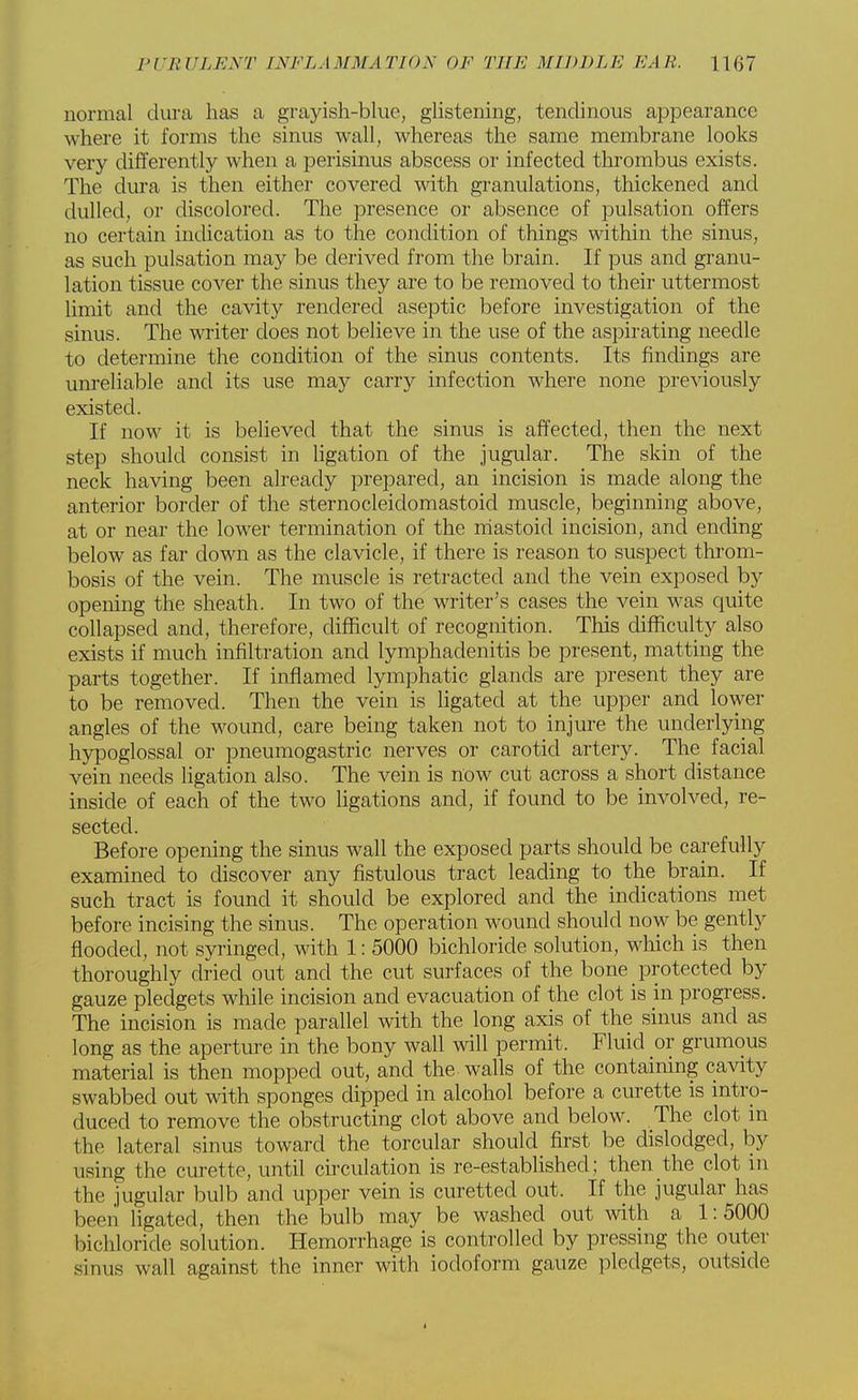 normal dura has a grayish-blue, glistening, tendinous appearance where it forms the sinus wall, whereas the same membrane looks very differently when a perisinus abscess or infected thrombus exists. The dura is then either covered with granulations, thickened and dulled, or discolored. The presence or absence of pulsation offers no certain indication as to the condition of things within the sinus, as such pulsation may be derived from the brain. If pus and granu- lation tissue cover the sinus they are to be removed to their uttermost limit and the cavity rendered aseptic before investigation of the sinus. The writer does not believe in the use of the aspirating needle to determine the condition of the sinus contents. Its findings are unreliable and its use may carry infection where none previously existed. If now it is believed that the sinus is affected, then the next step should consist in ligation of the jugular. The skin of the neck having been already prepared, an incision is made along the anterior border of the sternocleidomastoid muscle, beginning above, at or near the lower termination of the mastoid incision, and ending below as far down as the clavicle, if there is reason to suspect throm- bosis of the vein. The muscle is retracted and the vein exposed by opening the sheath. In two of the writer's cases the vein was quite collapsed and, therefore, difficult of recognition. This difficulty also exists if much infiltration and lymphadenitis be present, matting the parts together. If inflamed lymphatic glands are present they are to be removed. Then the vein is ligated at the upper and lower angles of the wound, care being taken not to injure the underlying hypoglossal or pneumogastric nerves or carotid artery. The facial vein needs ligation also. The vein is now cut across a short distance inside of each of the two ligations and, if found to be involved, re- sected. Before opening the sinus wall the exposed parts should be carefully examined to discover any fistulous tract leading to the brain. If such tract is found it should be explored and the indications met before incising the sinus. The operation wound should now be gently flooded, not syringed, with 1: 5000 bichloride solution, which is then thoroughly dried out and the cut surfaces of the bone protected by gauze pledgets while incision and evacuation of the clot is in progress. The incision is made parallel with the long axis of the sinus and as long as the aperture in the bony wall will permit. Fluid or grumous material is then mopped out, and the walls of the containing cavity swabbed out with sponges dipped in alcohol before a curette is intro- duced to remove the obstructing clot above and below. The clot in the lateral sinus toward the torcular should first be dislodged, by using the curette, until circulation is re-established; then the clot in the jugular bulb and upper vein is curetted out. If the jugular has been ligated, then the bulb may be washed out with a 1:5000 bichloride solution. Hemorrhage is controlled by pressing the outer Sinus wall against the inner with iodoform gauze pledgets, outside