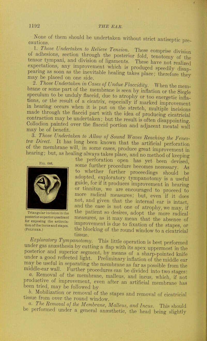 Flo. 046. None of them should be undertaken without strict antiseptic nr* cautions. 1 J 1. Those Undertaken to Relieve Tension. These comprise division of adhesions, section through the posterior fold, tenotomy of the tensor tympani, and division of ligaments. These have not realized expectations, any improvement which is produced speedily disan pearing as soon as the inevitable healing takes place; therefore thev may be placed on one side. J 2. Those Undertaken in Cases of Undue Flaccidity. When the mem brane or some part of the membrane is seen by inflation or the Sieele speculum to be unduly flaccid, due to atrophy or too energetic infla- tions, or the result of a cicatrix, especially if marked improvement m hearing occurs when it is put on the stretch, multiple incisions made through the flaccid part with the idea of producing cicatricial contraction may be undertaken; but the result is often disappointing Collodion painted over the flaccid portion and adjacent meatal wall may be of benefit. 3. Those Undertaken to Allow of Sound Waves Reaching the Fenes- tra; Direct. It has long been known that the artificial perforation of the membrane will, in some cases, produce great improvement in hearing; but, as healing always takes place, and no method of keeping perforation open has yet been devised, some further procedure becomes necessary. As* to w het her further proceedings should be adopted, exploratory tympanotomy is a useful guide, for if it produces improvement in hearing or tinnitus, we are encouraged to proceed to more radical measures; but, even if it does not and given that the internal ear is intact, and the case is not one of atrophy, we may, if Triangular incision in the the patient so desires, adopt the more radical rssnt'sr ;;;;;;i!ures' -it riy™m that the absence of tionofthe incus ana stapes. ^Piovement is due to fixation of the stapes, or (PoLnzER.) tin- blocking of the round window to a cicatricial tissue. Exploratory Tympanotomy. This little operation is best performed under gas anaesthesia by cutting a flap with its apex uppermost in the posterior and superior segment, by means of a sharp-pointed knife under a good reflected light. Preliminary inflation of the middle ear may be useful in separating the membrane as far as possible from the middle-ear wall. Further procedures can be divided into two stages: a. Removal of the membrane, malleus, and incus, which, if not productive of improvement, even after an artificial membrane has been tried, may be followed by b. Mobilization or removal of the stapes and removal of cicatricial tissue from over the round window. a. The Removal of the Membrane, Malleus, and Incus. This should be performed under a general anaBsthetic, the head being slightly
