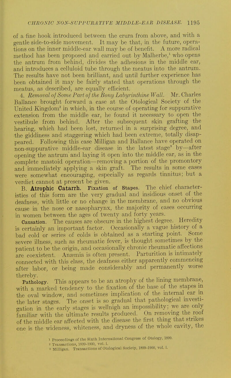 of a fine hook introduced between the crura from above, and with a gentle side-to-side movement. It may be that, in the future, opera- tions on the inner middle-ear wall may be of benefit. A more radical method has been proposed and carried out by Malherbe,1 who opens the antrum from behind, divides the adhesions in the middle ear, and introduces a celluloid tube through the meatus into the antrum. The results have not been brilliant, and until further experience has been obtained it may be fairly stated that operations through the meatus, as described, are equally efficient. 4. Removal of Some Part of the Bony Labyrinthine Wall. Mr. Charles Ballance brought forward a case at the Otological Society of the United Kingdom2 in which, in the course of operating for suppurative extension from the middle ear, he found it necessary to open the vestibule from behind. After the subsequent skin grafting the hearing, which had been lost, returned in a surprising degree, and the giddiness and staggering which had been extreme, totally disap- peared. Following this case Milligan and Ballance have operated on non-suppurative middle-ear disease in the latest stage3 by—after opening the antrum and laying it open into the middle ear, as in the complete mastoid operation—removing a portion of the promontory and immediately applying a skin graft. The results in some cases were somewhat encouraging, especially as regards tinnitus; but a verdict cannot at present be given. B. Atrophic Catarrh. Fixation of Stapes. The chief character- istics of this form are the very gradual and insidious onset of the deafness, with little or no change in the membrane, and no obvious cause in the nose or nasopharynx, the majority of cases occurring in women between the ages of twenty and forty years. Causation. The causes are obscure in the highest degree. _ Heredity is certainly an important factor. Occasionally a vague history of a bad cold or series of colds is obtained as a starting point. Some severe illness, such as rheumatic fever, is thought sometimes by the patient to be the origin, and occasionally chronic rheumatic affections are coexistent. Anaemia is often present. Parturition is intimately connected with this class, the deafness either apparently commencing after labor, or being made considerably and permanently worse thereby. . Pathology. This appears to be an atrophy of the lining membrane, with a marked tendency to the fixation of the base of the stapes m the oval window, and sometimes implication of the internal ear in the later stages. The onset is so gradual that pathological investi- gation in the early stages is wellnigh an impossibility; we are only familiar with the ultimate results produced. On removing the roof of the middle ear affected with the disease the first thing that strikes one is the wideness, whiteness, and dryness of the whole cavity, the i Proceedings of the Sixth International Congress of Otology, 1899. a Transactions, 1899-1900, vol. i.