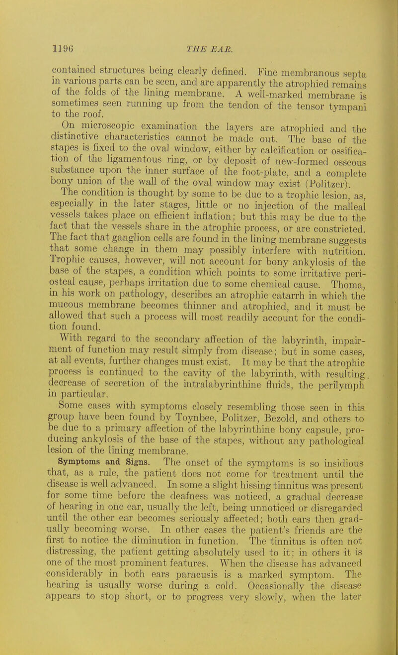 contained structures being clearly defined. Fine membranous septa in various parts can be seen, and are apparently the atrophied remains of the folds of the lining membrane. A well-marked membrane is sometimes seen running up from the tendon of the tensor tympani to the roof. On microscopic examination the layers are atrophied and the distinctive characteristics cannot be made out. The base of the stapes is fixed to the oval window, either by calcification or ossifica- tion of the ligamentous ring, or by deposit of new-formed osseous substance upon the inner surface of the foot-plate, and a complete bony union of the wall of the oval window may exist (Politzer). The condition is thought by some to be due to a trophic lesion, as, especially in the later stages, little or no injection of the malleai vessels takes place on efficient inflation; but this may be due to the fact that the vessels share in the atrophic process, or are constricted. The fact that ganglion cells are found in the lining membrane suggests that some change in them may possibly interfere with nutrition. Trophic causes, however, will not account for bony ankylosis of the base of the stapes, a condition which points to some irritative peri- osteal cause, perhaps irritation due to some chemical cause. Thoma, in his work on pathology, describes an atrophic catarrh in which the mucous membrane becomes thinner and atrophied, and it must be allowed that such a process will most readily account for the condi- tion found. With regard to the secondary affection of the labyrinth, impair- ment of function may result simply from disease; but in some cases, at all events, further changes must exist. It may be that the atrophic process is continued to the cavity of the labyrinth, with resulting decrease of secretion of the btralabyrinthine fluids, the perilymph in particular. Some cases with symptoms closely resembling those seen in this, group have been found by Toynbee, Politzer, Bezold, and others to be due to a primary affection of the labyrinthine bony capsule, pro- ducing ankylosis of the base of the stapes, without any pathological lesion of the lining membrane. Symptoms and Signs. The onset of the symptoms is so insidious that, as a rule, the patient does not come for treatment until the disease is well advanced. In some a slight hissing tinnitus was present for some time before the deafness was noticed, a gradual decrease of hearing in one ear, usually the left, being unnoticed or disregarded until the other ear becomes seriously affected; both ears then grad- ually becoming worse. In other cases the patient's friends are the first to notice the diminution in function. The tinnitus is often not distressing, the patient getting absolutely used to it: in others it is one of the most prominent features. When the disease has advanced considerably in both ears paracusis is a marked symptom. The hearing is usually worse during a cold. Occasionally the disease appears to stop short, or to progress very slowly, when the later