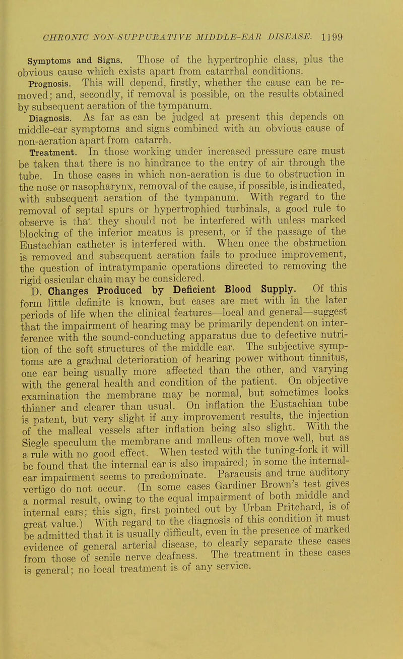 Symptoms and Signs. Those of the hypertrophic class, plus the obvious cause which exists apart from catarrhal conditions. Prognosis. This will depend, firstly, whether the cause can be re- moved; and, secondly, if removal is possible, on the results obtained by subsequent aeration of the tympanum. Diagnosis. As far as can be judged at present this depends on middle-ear symptoms and signs combined with an obvious cause of non-aeration apart from catarrh. Treatment. In those working under increased pressure care must be taken that there is no hindrance to the entry of air through the tube. In those cases in which non-aeration is due to obstruction in the nose or nasopharynx, removal of the cause, if possible, is indicated, with subsequent aeration of the tympanum. With regard to the removal of septal spurs or hypertrophied turbinals, a good rule to observe is rha' they should not be interfered with unless marked blocking of the inferior meatus is present, or if the passage of the Eustachian catheter is interfered with. When once the obstruction is removed and subsequent aeration fails to produce improvement, the question of intratympanic operations directed to removing the rigid ossicular chain may be considered. D. Changes Produced by Deficient Blood Supply. Of this form little definite is known, but cases are met with in the later periods of life when the clinical features—local and general—suggest that the impairment of hearing may be primarily dependent on inter- ference with the sound-conducting apparatus due to defective nutri- tion of the soft structures of the middle ear. The subjective symp- toms are a gradual deterioration of hearing power without tinnitus, one ear being usually more affected than the other, and varying with the general health and condition of the patient. On objective examination the membrane may be normal, but sometimes looks thinner and clearer than usual. On inflation the Eustachian tube is patent, but very slight if any improvement results the ejection of the malleal vessels after inflation being also slight. With the Sie^le speculum the membrane and malleus often move well, but as a rSie with no good effect. When tested with the tuning-fork it will be found that the internal ear is also impaired; m some the internal- ear impairment seems to predominate. Paracusis and true auditory vertigo do not occur. (In some cases Gardiner Brown s test gives a normal result, owing to the equal impairment of both middle and internal ears; this sign, first pointed out by Urban Pntchaxd, is of great value.) With regard to the diagnosis of this condition it must be admitted that it is usually difficult, even in the presence of marked evidence of general arterial disease, to clearly separate these cases from those of senile nerve deafness. The treatment in these cases is general; no local treatment is of any service.