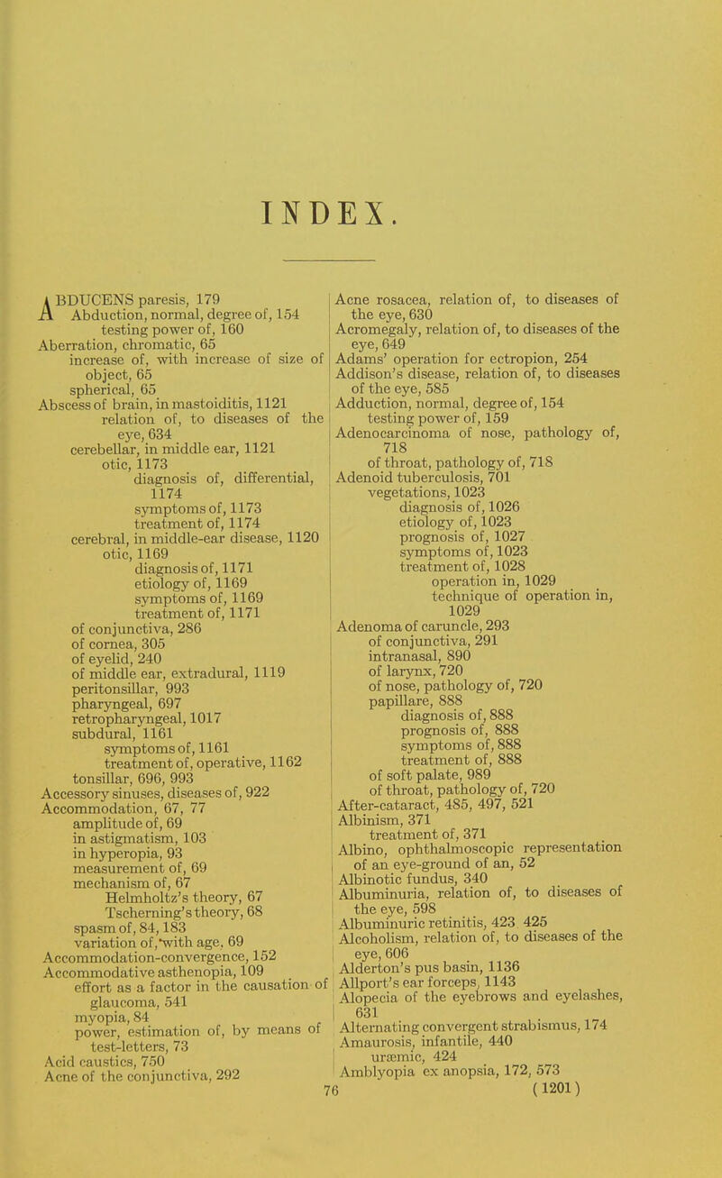 INDEX. A BDUCENS paresis, 179 ii Abduction, normal, degree of, 154 testing power of, 160 Aberration, chromatic, 65 increase of, with increase of size of object, 65 spherical, 65 Abscess of brain, in mastoiditis, 1121 relation of, to diseases of the eye, 634 cerebellar, in middle ear, 1121 otic, 1173 diagnosis of, differential, 1174 symptoms of, 1173 treatment of, 1174 cerebral, in middle-ear disease, 1120 otic, 1169 diagnosis of, 1171 etiology of, 1169 symptoms of, 1169 treatment of, 1171 of conjunctiva, 286 of cornea, 305 of eyelid, 240 of middle ear, extradural, 1119 peritonsillar, 993 pharyngeal, 697 retropharyngeal, 1017 subdural, 1161 symptoms of, 1161 treatment of, operative, 1162 tonsillar, 696, 993 Accessory sinuses, diseases of, 922 Accommodation, 67, 77 amplitude of, 69 in astigmatism, 103 in hyperopia, 93 measurement of, 69 mechanism of, 67 Helmholtz's theory, 67 Tscherning's theory, 68 spasm of, 84,183 variation of,with age, 69 Accommodation-convergence, 152 Accommodative asthenopia, 109 effort as a factor in the causation of glaucoma, 541 myopia, 84 power, estimation of, by means of test-letters, 73 Acid caustics, 750 Acne of the conjunctiva, 292 Acne rosacea, relation of, to diseases of the eye, 630 Acromegaly, relation of, to diseases of the eye, 649 Adams' operation for ectropion, 254 Addison's disease, relation of, to diseases of the eye, 585 Adduction, normal, degree of, 154 testing power of, 159 Adenocarcinoma of nose, pathology of, 718 of throat, pathology of, 718 Adenoid tuberculosis, 701 vegetations, 1023 diagnosis of, 1026 etiology of, 1023 prognosis of, 1027 symptoms of, 1023 treatment of, 1028 operation in, 1029 technique of operation in, 1029 Adenoma of caruncle, 293 of conjunctiva, 291 intranasal, 890 of larynx, 720 of nose, pathology of, 720 papillare, 888 diagnosis of, 888 prognosis of, 888 symptoms of, 888 treatment of, 888 of soft palate, 989 of throat, pathology of, 720 j After-cataract, 485, 497, 521 Albinism, 371 treatment of, 371 Albino, ophthalmoscopic representation of an eye-ground of an, 52 Albinotic fundus, 340 Albuminuria, relation of, to diseases of the eye, 598 Albuminuric retinitis, 423 425 Alcoholism, relation of, to diseases of the eye, 606 Alderton's pus basin, 1136 Airport's ear forceps, 1143 Alopecia of the eyebrows and eyelashes, 631 Alternating convergent strabismus, 174 Amaurosis, infantile, 440 ursemic, 424 Amblyopia ex anopsia, 172, 573