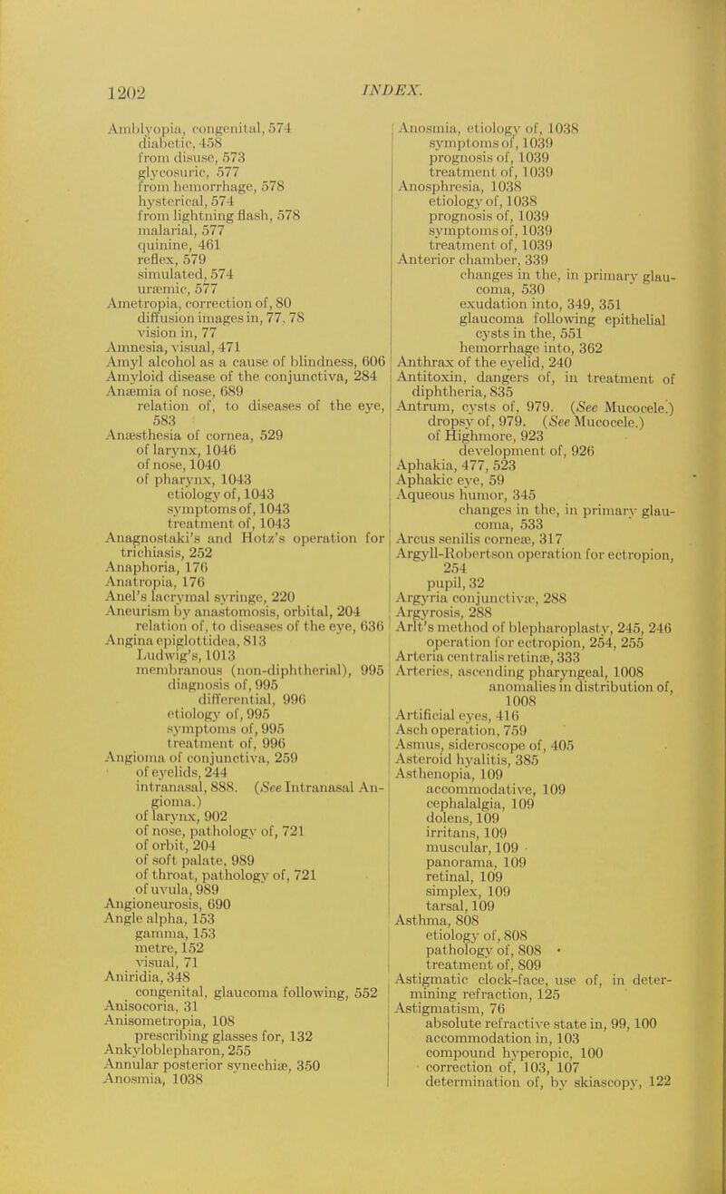 Amblyopia, congenital, 57 I diabetic, 158 from disuse, 573 glycosuric, 577 from hemorrhage, 578 hysterical, 574 from Ughtning Hash, 57s malarial, 577 quinine, 4lil reflex, 579 simulated, 574 linen lie, 577 Ametropia, correction of, 80 diffusion images in, 77. 7s vision in, 77 Amnesia, visual, 471 Amyl alcohol as a cause of blindness, 606 Amyloid disease of the conjunctiva, 284 Anaemia of nose, 689 relation of, to diseases of the eye, 583 Aiuesthesia of cornea, 529 of larynx, l()4(i of nose, 1040 of pharynx, 1043 etiology of, 1043 symptoms of, 1043 treatment of, 1043 Anagnostaki's and BLotz's operation for trichiasis, 252 Anaphoria, 17(i Anatropia, 17ii Anel's lacrymal syringe, 220 Aneurism by anastomosis, orbital, 204 relation of, to diseases of the eye, 636 Angina epiglottidea, sin Ludwig's, mm membranous (non-diphtherial), 995 diagnosis of, 995 differential, 996 et iology of, 995 symptoms of, 995 i reatment of, 996 Angioma of conjunctiva. 2511 of eyelids, 211 intranasal, 88S. (See Intranasal An- gioma. ) of larynx, 902 of nose, pathology of, 721 of orbit, 201 of soft palate, 989 of throat , pathology of, 721 of uvula, 989 Angioneurosis, 690 Angle alpha, 153 gamma, 153 metre, 152 visual, 71 Aniridia, 348 congenital, glaucoma following, 552 Auisocoria. 31 Anisometropia, 108 prescribing glasses for, 132 Ankyloblepharon, 255 Annular posterior synechia1, 350 Anosmia, 1038 Anosmia, el iology of, L038 symptomsof, L039 prognosis of, 1039 treat menl of, 1039 Anosphresia, 1038 etiology of, 1038 prognosis of, 1039 symptoms of, 1.039 treatment of, 1039 Anterior chamber, 339 changes in the, in primary glau- coma, 530 exudation into, 349, 351 glaucoma following epithelial cysts in the, 551 hemorrhage into, 362 Anthrax of the eyelid, 240 Antitoxin, dangers of, in treatment of diphtheria, 835 Antrum, cysts of, 979. (See Mucocele!) dropsv of, 979. (See Mucocele.) of Highmore, 923 development of, 926 Aphakia, 177, 523 Aphakic eye, 59 Aqueous humor, 345 changes in the, in primary glau- coma, 533 Arcus senilis cornea?, 317 Argyll-Robertson operation for ectropion, 254 pupil. 32 Argyria conjunctiva?, 288 Argyrosis, 288 Arit's met hod of blepharoplasty, 245, 246 operation for ectropion, 254, 255 Arteria cent ralis retime, 333 Arteries, ascending pharyngeal, 1008 anomalies in distribution of, I00S Artificial eyes, I 1 (i Asch operat ion, 759 Asmus, sideroscope of, 405 Asteroid hvalit is, 385 Asl henopia, 109 accommodative, 109 cephalalgia, 109 dolens, 109 irritans, 109 muscular, 109 panorama. 109 retinal, 109 simplex, 109 tarsal, 109 Asthma, 808 etiology of, 808 pathology of, 808 • treatment of, 809 Astigmatic clock-face, use of, in deter- mining refraction, 125 Astigmatism, 76 absolute refractive state in, 99,100 accommodation in, 103 compound hyperopic, 100 correction of, 103, 107 determination of, by skiascopy, 122