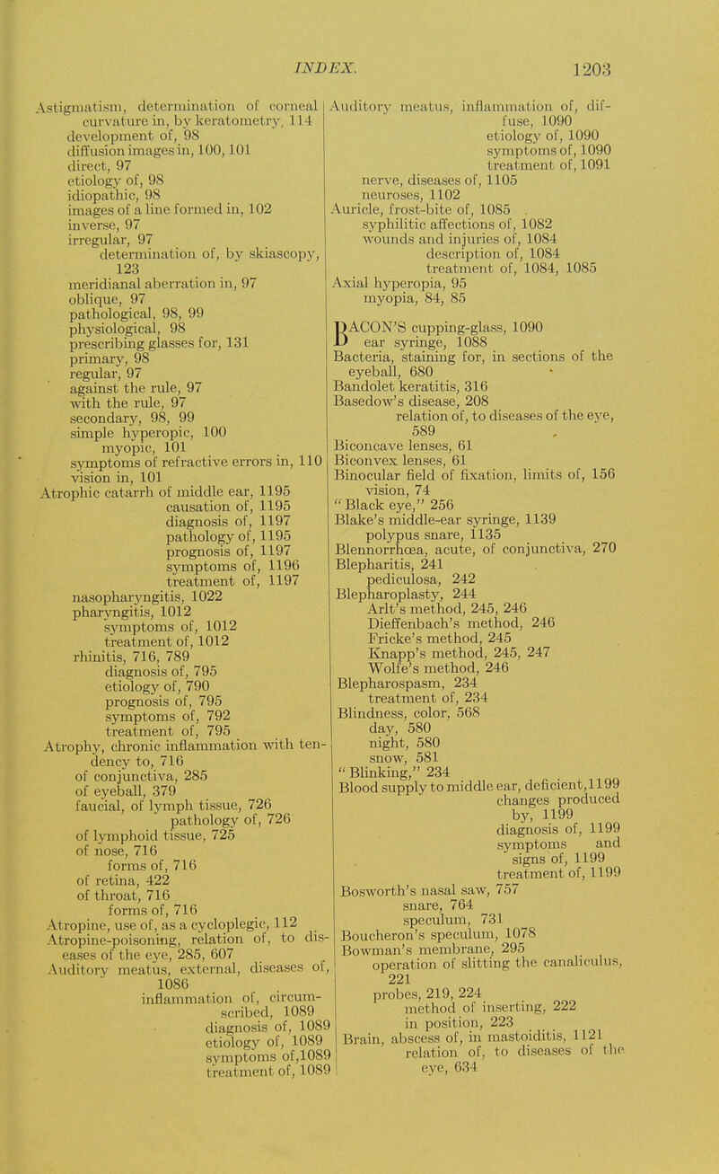 Astigmatism, determination of corneal curvature in, by keratometry, 1L4 development of, 9S diffusion images in, 100,101 direct, 97 etiology of, 98 idiopathic, 98 images of a line formed in, 102 inverse, 97 irregular, 97 determination of, by skiascopy, 123 meridianal aberration in, 97 oblique, 97 pathological, 98, 99 physiological, 98 prescribing glasses for, 131 primary, 98 regular, 97 against the rule, 97 with the rule, 97 secondary, 98, 99 simple hyperopic, 100 myopic, 101 symptoms of refractive errors in, 110 vision in, 101 Atrophic catarrh of middle ear, 1195 causation of, 1195 diagnosis of, 1197 pathology of, 1195 prognosis of, 1197 symptoms of, 1196 treatment of, 1197 nasopharyngitis, 1022 pharyngitis, 1012 symptoms of, 1012 treatment of, 1012 rhinitis, 716, 789 diagnosis of, 795 etiology of, 790 prognosis of, 795 symptoms of, 792 treatment of, 795 Atrophy, chronic inflammation with ten- dency to, 716 of conjunctiva, 285 of eyeball, 379 faucial, of lymph tissue, 726 pathology of, 726 of lymphoid tissue, 725 of nose, 716 forms of, 716 of retina, 422 of throat, 716 forms of, 716 Atropine, use of, as a cycloplegic, 112 Atropme-poisoning, relation of, to dis- eases of the eye, 285, 607 Auditory meal us, external, diseases of, 1086 inflammation of, circum- scribed, 1089 diagnosis of, 1089 etiology of, 1089 symptoms of, 1089 treatment of, 1089 Auditory meatus', inflammation of, dif- fuse, 1090 etiology of, 1090 symptoms of, 1090 treat men! of, 1091 nerve, diseases of, 1105 neuroses, 1102 Auricle, frost-bite of, 1085 . syphilitic affections of, 1082 wounds and injuries of, 1084 description of, 1084 treatment of, 1084, 1085 Axial hyperopia, 95 myopia, 84, 85 BACON'S cupping-glass, 1090 ear syringe, 1088 Bacteria, staining for, in sections of the eyeball, 680 Bandolet keratitis, 316 Basedow's disease, 208 relation of, to diseases of the eye, 589 Biconcave lenses, 61 Biconvex lenses, 61 Binocular field of fixation, limits of, 156 vision, 74 Black eye, 256 Blake's middle-ear syringe, 1139 polypus snare, 1135 Blennorrhcea, acute, of conjunctiva, 270 Blepharitis, 241 pediculosa, 242 Blepharoplasty, 244 Arlt's method, 245, 246 Dieffenbach's method, 246 Fricke's method, 245 Knapp's method, 245, 247 Wolfe's method, 246 Blepharospasm, 234 treatment of, 234 Blindness, color, 568 day, 580 night, 580 snow, 581  Blinking, 234 Blood supply to middle ear, deficient, 1199 changes produced by, 1199 diagnosis of, 1199 symptoms and signs of, 1199 treatment of, 1199 Bosworth's nasal saw, 757 snare, 764 speculum, 731 Boucheron's speculum, 1078 Bowman's membrane, 295 operation of slitting the canaliculus. 221 probes, 219, 224 method of inserting, 222 in position, 223 Brain, abscess of, in mastoiditis, 1121 relation of, to diseases of the eve, 634