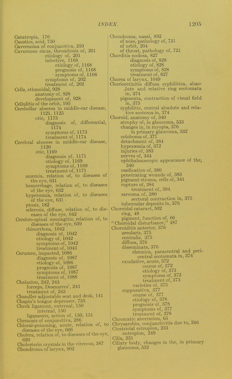 Catatropiu, 176 Caustics, acid, 750 Cavernorna of conjunctiva, 259 Cavernous sinus, thrombosis of, 201 etiology of, 201 infective, 1168 etiology of, 1168 prognosis of, 1168 symptoms of, 1168 symptoms of, 202 treatment of, 202 Cells, ethmoidal, 928 anatomy of, 928 development of, 928 Cellulitis of the orbit, 195 Cerebellar abscess in middle-ear disease, 1121, 1125 otic, 1173 diagnosis of, differential, 1174 symptoms of, 1173 treatment of, 1174 Cerebral abscess in middle-ear disease, 1120 otic, 1169 diagnosis of, 1171 etiology of, 1169 symptoms of, 1169 treatment of, 1171 anaemia, relation of, to diseases of the eye, 631 hemorrhage, relation of, to diseases of the eye, 632 hyperajmia, relation of, to diseases of the eye, 631 ptosis, 182 sclerosis, diffuse, relation of, to dis- eases of the eye, 642 Cerebro-spinal meningitis, relation of, to diseases of the eye, 639 rhinorrhoea, 1042 diagnosis of, 1042 etiology of, 1042 symptoms of, 1042 treatment of, 1043 Cerumen, impacted, 1086 diagnosis of, 1087 etiology of, 1086 prognosis of, 1087 symptoms of, 1087 treatment of, 1088 Chalazion, 242, 243 forceps, Desmarres', 243 treatment of, 243 Chandler adjustable seat and desk, 141 Chapin's tongue depressor, 735 Check ligament, external, 150 internal, 150 ligaments, action of, 150, 151 Chemosis of conjunctiva, 286 Chloral-poisoning, acute, relation of, to diseases of the eye, 606 Cholera, relation of, to diseases of the eye, 620 Cholesterin crystals in the vitreous, 387 Chondroma of larynx, 902 Chondroma, nasal, 892 of nose, pathology of, 721 of orbit, 204 of throat, pathology of, 721 Chorditis nodosa, 827 diagnosis of, 828 etiology of, 828 symptoms of, 828 treatment of, 827 Chorea of laiynx, 1049 Chorioretinitis diffusa syphilitica, abso- lute and relative ring scotomata in, 374 pigmenta, contraction of visual field in, 375 syphilitic, central absolute and rela- tive scotoma in, 374 Choroid, anatomy of, 340 atrophy of, in glaucoma, 533 changes in, in myopia, 376 in primary glaucoma, 532 coloboma of, 371 detachment of, 384 hyperemia of, 372 injuries of, 383 nerves of, 344 ophthalmoscopic appearance of the, 340 ossification of, 380 penetrating wounds of, 383 pigment stroma, cells of, 341 rupture of, 384 treatment of, 384 sarcoma of, 380 sectoral contraction in, 375 tubercular deposits in, 376 Choroidal cataract, 502 ring, 48 pigment, function of, 66 Choroidal disturbance, 487 Choroiditis anterior, 376 areolaris, 375 centralis, 375 diffusa, 376 disseminata, 376 chronica, paracentral and peri- central scotomata in, 374 exudative, acute, 372 course of, 372 etiology of, 373 symptoms of, 372 treatment of, 373 varieties of, 375 suppurativa, 377 course of, 377 etiology of, 378 prognosis of, 378 symptoms of, 377 treatment of, 378 Chromatic aberration, 65 Chrysarobin, conjunctivitis due to, 286 Cicatricial ectropion, 233 entropion, 249 Cilia, 231 Ciliary body, changes in the, in primary glaucoma, 532