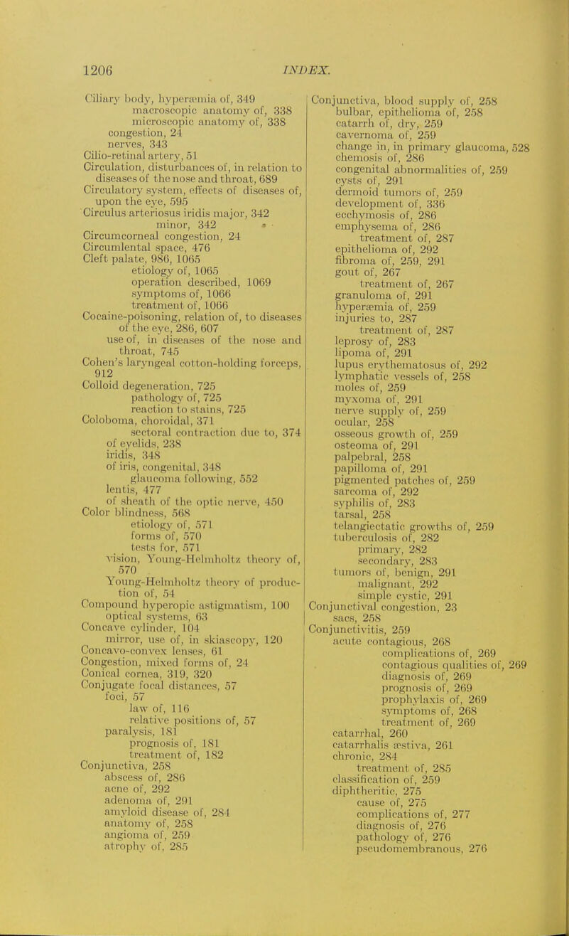 (Hilary body, bypersemia of, 349 macroscopic anatomy of, 338 microscopic anatomy of, 338 congestion, 24 nerves, 343 Cilio-retinal artery, 51 Circulation, disturbances of, in relation to diseases of t he nose and t hroat, 689 Circulatory system, effects of diseases of, upon the eye, 595 Circulus arteriosus iridis major, 342 minor, 342 • ■ Circumcorneal congestion, 24 Circumlental space, 476 Cleft palate, 986, 1065 etiology of, 1065 operation described, 1069 symptoms of, 1066 treatment of, 1066 Cocaine-poisoning, relation of, to diseases Of the eve, 286, 607 use of, in diseases of the nose and throat, 745 Cohen's laryngeal cotton-holding forceps, 912 Colloid degeneration, 725 pal bology of, 725 reaction to st ains, 725 Coloboma, choroidal, 371 .sectoral contraction due to, 374 of eyelids, 238 iridis, 348 of iris, congenital, 3 IS glaucoma following, 552 lentis, 177 of sheath of the optic nerve, 450 Color blindness, 56S etiology of, 571 forms of, 570 tests for, 571 Vision, Voung-Helmholtz theory of, 570 Young-Helmholt/. theory of produc- t ion of, .> I Compound hyperopic astigmatism, 100 optical systems, 63 Concave cylinder, 104 mirror, use of, in skiascopy, 120 Concavo-convex lenses, <;i Congestion, mixed forms of, 24 Conical cornea, 319, 320 ( lonjugate local distances. 57 foci, 57 law of, 116 relative positions of, 57 paralysis, I SI prognosis of, 181 treatment of, 182 Conjunctiva, 258 abscess of, 286 acne of, 292 adenoma of, 201 amyloid disease of, 28 I anatomy of, 258 angioma of, 259 at rophy of, 2S5 Conjunctiva, blood supply of, 258 bulbar-, epithelioma of, 25S catarrh of, dry, 250 cavernoma of, 25!) change in, in primary glaucoma, 528 chemosis of, 286 congenital abnormalities of, 259 cysts of, 2!) I dermoid tumors of, 259 development of, 336 ecchymosis of, 286 emphysema of, 286 treatment of, 287 epithelioma of, 292 fibroma of, 259. 291 gout of, 267 t reatment of, 267 granuloma of, 291 hyperemia of, 259 injuries to. 287 treatment of. 2S7 leprosy of, 283 lipoma of, 291 lupus erythematosus of, 292 lymphatic vessels of, 25S moles of, 259 myxoma of. 291 nerve supply of, 259 ocular, 258 osseous growth of, 259 osteoma of, 291 palpebral, 258 papilloma of, 291 pigmented patches of, 259 sarcoma of, 292 syphilis of. 283 tarsal, 258 telangiectatic growl lis of, 259 tuberculosis of, 282 primary, 2S2 secondary, 283 tumors of, benign, 291 malignant. 292 simple cyst ic, 291 Conjunctival congest ion, 23 sacs, 258 Conjunctivitis, 259 acute contagious, 268 complications of, 269 contagious qualities of, 269 diagnosis of, 269 prognosis of, 269 prophylaxis of, 269 symptoms of, 26S treatment of, 269 catarrhal, 260 catarrhalis Eestiva, 261 chronic, 2S4 treatment of. 285 classification of, 259 diphtheritic, 275 cause of, 275 complications of, 277 diagnosis of, 276 pathology of, 276 pseudomembranous, 276