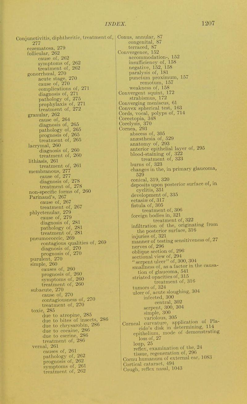 Conjunctivitis, diphtheritic, treatment of, 277 eczematosa, 279 follicular, 262 cause of, 262 symptoms of, 262 treatment of, 262 gonorrhoeal, 270 acute stage, 270 cause of, 270 complications of, 271 diagnosis of, 271 pathology of, 275 prophylaxis of, 271 treatment of, 272 granular, 262 cause of, 264 diagnosis of, 265 pathology of, 265 prognosis of, 265 treatment of, 265 lacrymal, 260 diagnosis of, 260 treatment of, 260 lithiasis, 261 treatment of, 261 membranous, 277 cause of, 277 diagnosis of, 278 treatment of, 278 non-specific forms of, 260 Parinaud's, 267 cause of, 267 treatment of, 267 phlyctenular, 279 cause of, 279 diagnosis of, 281 pathology of, 281 treatment of, 281 pneumococcic, 269 contagious qualities of, 269 diagnosis of, 270 prognosis of, 270 purulent, 270 simple, 260 causes of, 260 prognosis of, 260 symptoms of, 260 treatment of, 260 subacute, 270 cause of, 270 contagiousness of, 270 treatment of, 270 toxic, 285 due to atropine, 285 due to bites of insects, 286 due to chrysarobin, 286 due to cocaine, 286 due to ese.rine, 286 t real ment of, 286 vernal, 261 causes of, 261 pathology of, 262 prognosis of, 202 symptoms of, 261 t reatmenl of, 262 Conus, annular, 87 congenital, 87 terraced, 87 Convergence, 152 accommodation-, 152 insufficiency of, 158 negative, 152, 158 paralysis of, 181 punctum proximum, 157 remotum, 157 weakness of, 158 Convergent squint, 172 strabismus, 172 Converging meniscus, 61 Convex spherical test, 163 Cords, vocal, polyps of, 714 Corectopia, 348 Corelysis, 370 Cornea, 293 abscess of, 305 ansesthesia of, 529 anatomy of, 293 anterior epithelial layer of, 295 blood-staining of, 322 treatment of, 323 burns of, 323 changes in the, in primary glaucoma, 529 conical, 319, 320 deposits upon posterior surface of, in cyclitis, 351 development of, 335 ectasias of, 317 fistula of, 305 treatment of, 306 foreign bodies in, 321 treatment of, 322 infiltration of the, originating from the posterior surface, 316 injuries of, 321 manner of testing sensitiveness oi, ii nerves of, 296 oblique section of, 296 sectional view of, 294  serpent ulcer of, 300, 304 smallness of, as a factor in the causa- tion of glaucoma, 541 striated opacities of, 315 treatment of, 316 tumors of, 324 ulcer of, acute sloughing, 304 infected, 300 central, 302 serpent, 300, 304 simple, 300 variolous, 305 Corneal curvature, application of 1 ia- cido's disk in determining, 114 epithelium, mode of demonstrating loss of, 27 loup, 25 reflex, examination ol Hie, -4 tissue, regeneration of, 296 Cornu humanum of external ear. 1083 Cortical cataract, 494 Cough, reflex nasal, 1043